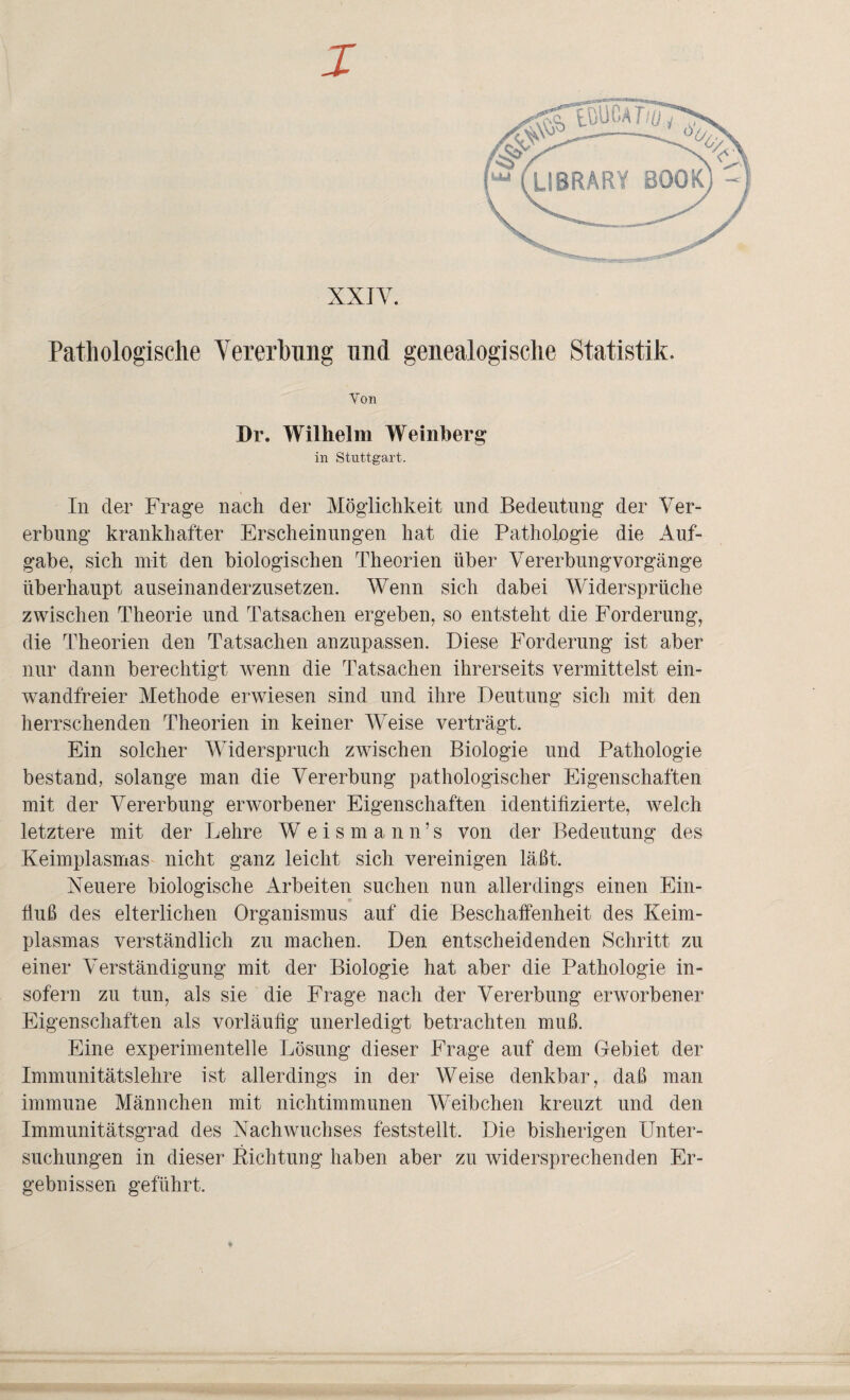 X XXIV. Pathologische Vererbung und genealogische Statistik. Von Dr. Wilhelm Weinberg in Stuttgart. In der Frage nach der Möglichkeit und Bedeutung der Ver¬ erbung krankhafter Erscheinungen hat die Pathologie die Auf¬ gabe, sich mit den biologischen Theorien über Vererbungvorgänge überhaupt auseinanderzusetzen. Wenn sich dabei Widersprüche zwischen Theorie und Tatsachen ergeben, so entsteht die Forderung, die Theorien den Tatsachen anzupassen. Diese Forderung ist aber nur dann berechtigt wenn die Tatsachen ihrerseits vermittelst ein¬ wandfreier Methode erwiesen sind und ihre Deutung sich mit den herrschenden Theorien in keiner Weise verträgt. Ein solcher Widerspruch zwischen Biologie und Pathologie bestand, solange man die Vererbung pathologischer Eigenschaften mit der Vererbung erworbener Eigenschaften identifizierte, welch letztere mit der Lehre W eismann’s von der Bedeutung des Keimplasmas nicht ganz leicht sich vereinigen läßt. Neuere biologische Arbeiten suchen nun allerdings einen Ein¬ fluß des elterlichen Organismus auf die Beschaffenheit des Keim¬ plasmas verständlich zu machen. Den entscheidenden Schritt zu einer Verständigung mit der Biologie hat aber die Pathologie in¬ sofern zu tun, als sie die Frage nach der Vererbung erworbener Eigenschaften als vorläufig unerledigt betrachten muß. Eine experimentelle Lösung dieser Frage auf dem Gebiet der Immunitätslehre ist allerdings in der Weise denkbar, daß man immune Männchen mit nichtimmunen Weibchen kreuzt und den Immunitätsgrad des Nachwuchses feststellt. Die bisherigen Unter¬ suchungen in dieser Eichtling haben aber zu widersprechenden Er¬ gebnissen geführt.