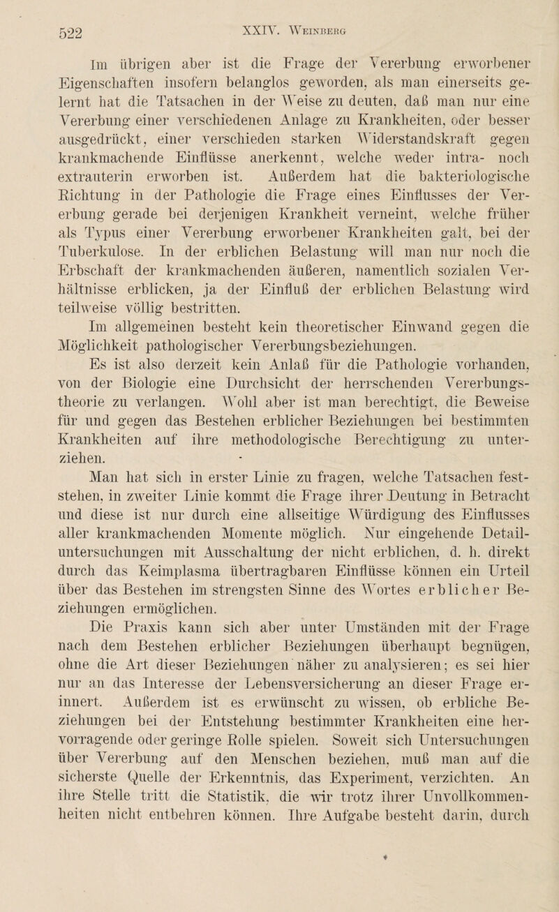 Im übrigen aber ist die Frage der Vererbung erworbener Eigenschaften insofern belanglos geworden, als man einerseits ge¬ lernt hat die Tatsachen in der Weise zu deuten, daß man nur eine Vererbung einer verschiedenen Anlage zu Krankheiten, oder besser ausgedrückt, einer verschieden starken Widerstandskraft gegen krankmachende Einflüsse anerkennt, welche weder intra- noch extrauterin erworben ist. Außerdem hat die bakteriologische Richtung in der Pathologie die Frage eines Einflusses der Ver¬ erbung gerade bei derjenigen Krankheit verneint, welche früher als Typus einer Vererbung erworbener Krankheiten galt, bei der Tuberkulose. In der erblichen Belastung will man nur noch die Erbschaft der krankmachenden äußeren, namentlich sozialen Ver¬ hältnisse erblicken, ja der Einfluß der erblichen Belastung wird teilweise völlig bestritten. Im allgemeinen besteht kein theoretischer Einwand gegen die Möglichkeit pathologischer Vererbungsbeziehungen. Es ist also derzeit kein Anlaß für die Pathologie vorhanden, von der Biologie eine Durchsicht der herrschenden Vererbungs¬ theorie zu verlangen. Wohl aber ist man berechtigt, die Beweise für und gegen das Bestehen erblicher Beziehungen bei bestimmten Krankheiten auf ihre methodologische Berechtigung zu unter¬ ziehen. Man hat sich in erster Linie zu fragen, welche Tatsachen fest¬ stehen, in zweiter Linie kommt die Frage ihrer Deutung in Betracht und diese ist nur durch eine allseitige Würdigung des Einflusses aller krankmachenden Momente möglich. Nur eingehende Detail¬ untersuchungen mit Ausschaltung der nicht erblichen, d. h. direkt durch das Keimplasma übertragbaren Einflüsse können ein Urteil über das Bestehen im strengsten Sinne des Wortes erblicher Be¬ ziehungen ermöglichen. Die Praxis kann sich aber unter Umständen mit der Frage nach dem Bestehen erblicher Beziehungen überhaupt begnügen, ohne die Art dieser Beziehungen näher zu analysieren; es sei hier nur an das Interesse der Lebensversicherung an dieser Frage er¬ innert. Außerdem ist es erwünscht zu wissen, ob erbliche Be¬ ziehungen bei der Entstehung bestimmter Krankheiten eine her¬ vorragende oder geringe Rolle spielen. Soweit sich Untersuchungen über Vererbung auf den Menschen beziehen, muß man auf die sicherste Quelle der Erkenntnis, das Experiment, verzichten. An ihre Stelle tritt die Statistik, die wir trotz ihrer Unvollkommen¬ heiten nicht entbehren können. Ihre Aufgabe besteht darin, durch