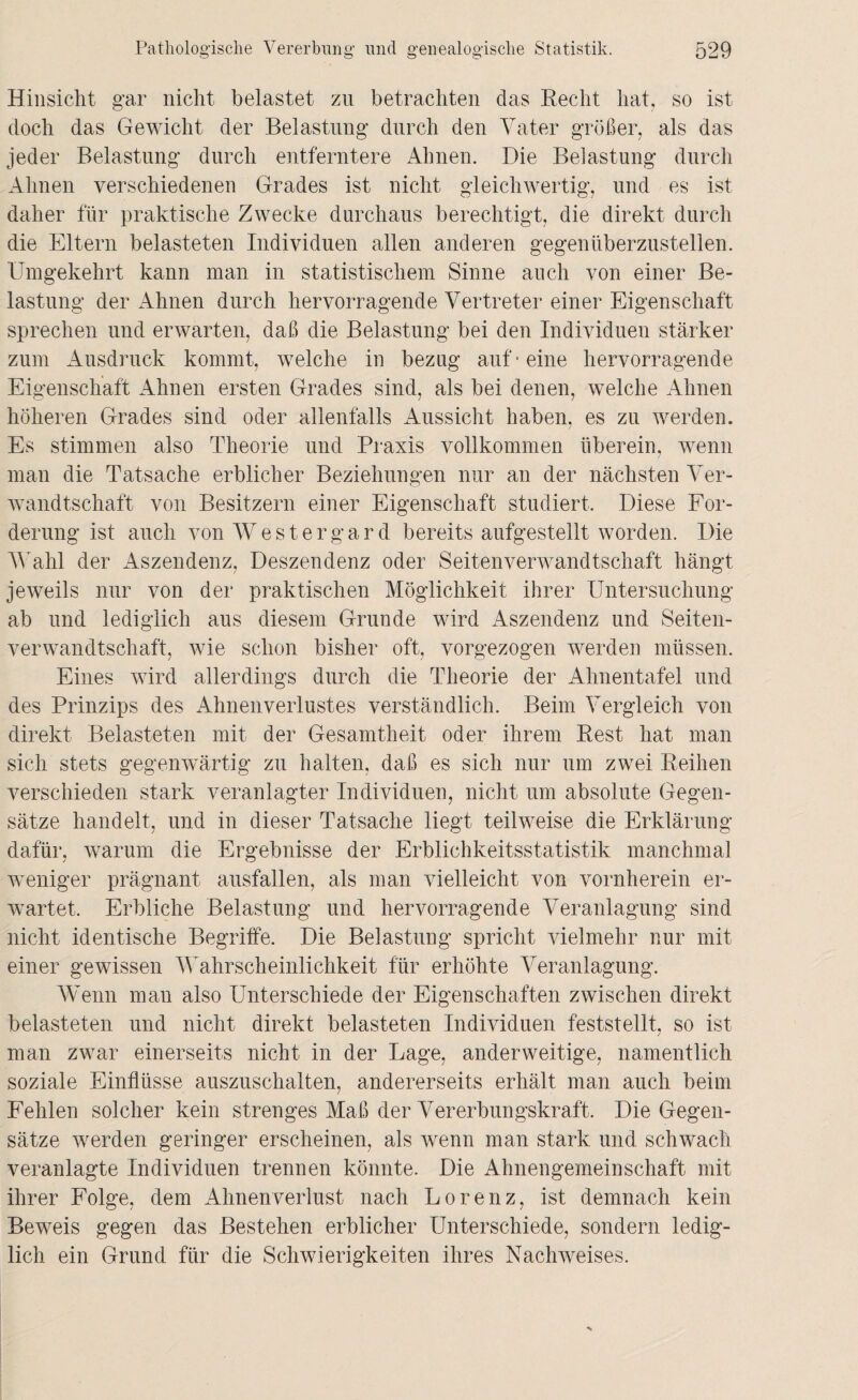 Hinsicht gar nicht belastet zu betrachten das Recht hat, so ist doch das Gewicht der Belastung durch den Vater größer, als das jeder Belastung durch entferntere Ahnen. Die Belastung durch Ahnen verschiedenen Grades ist nicht gleichwertig, und es ist daher für praktische Zwecke durchaus berechtigt, die direkt durch die Eltern belasteten Individuen allen anderen gegenüberzustellen. Umgekehrt kann man in statistischem Sinne auch von einer Be¬ lastung der Ahnen durch hervorragende Vertreter einer Eigenschaft sprechen und erwarten, daß die Belastung bei den Individuen stärker zum Ausdruck kommt, welche in bezug auf'eine hervorragende Eigenschaft Ahnen ersten Grades sind, als bei denen, welche Ahnen höheren Grades sind oder allenfalls Aussicht haben, es zu werden. Es stimmen also Theorie und Praxis vollkommen überein, wenn man die Tatsache erblicher Beziehungen nur an der nächsten Ver¬ wandtschaft von Besitzern einer Eigenschaft studiert. Diese For¬ derung ist auch von Westergard bereits aufgestellt worden. Die Wahl der Aszendenz, Deszendenz oder Seitenverwandtschaft hängt jeweils nur von der praktischen Möglichkeit ihrer Untersuchung ab und lediglich aus diesem Grunde wird Aszendenz und Seiten¬ verwandtschaft, wie schon bisher oft, vorgezogen werden müssen. Eines wird allerdings durch die Theorie der Ahnentafel und des Prinzips des Ahnenverlustes verständlich. Beim Vergleich von direkt Belasteten mit der Gesamtheit oder ihrem Rest hat man sich stets gegenwärtig zu halten, daß es sich nur um zwei Reihen verschieden stark veranlagter Individuen, nicht um absolute Gegen¬ sätze handelt, und in dieser Tatsache liegt teilweise die Erklärung dafür, warum die Ergebnisse der Erblichkeitsstatistik manchmal weniger prägnant ausfallen, als man vielleicht von vornherein er¬ wartet. Erbliche Belastung und hervorragende Veranlagung sind nicht identische Begriffe. Die Belastung spricht vielmehr nur mit einer gewissen Wahrscheinlichkeit für erhöhte Veranlagung. Wenn man also Unterschiede der Eigenschaften zwischen direkt belasteten und nicht direkt belasteten Individuen feststellt, so ist man zwar einerseits nicht in der Lage, anderweitige, namentlich soziale Einflüsse auszuschalten, andererseits erhält man auch beim Fehlen solcher kein strenges Maß der Vererbungskraft. Die Gegen¬ sätze werden geringer erscheinen, als wenn man stark und schwach veranlagte Individuen trennen könnte. Die Ahnengemeinschaft mit ihrer Folge, dem Ahnenverlust nach Lorenz, ist demnach kein Beweis gegen das Bestehen erblicher Unterschiede, sondern ledig¬ lich ein Grund für die Schwierigkeiten ihres Nachweises.