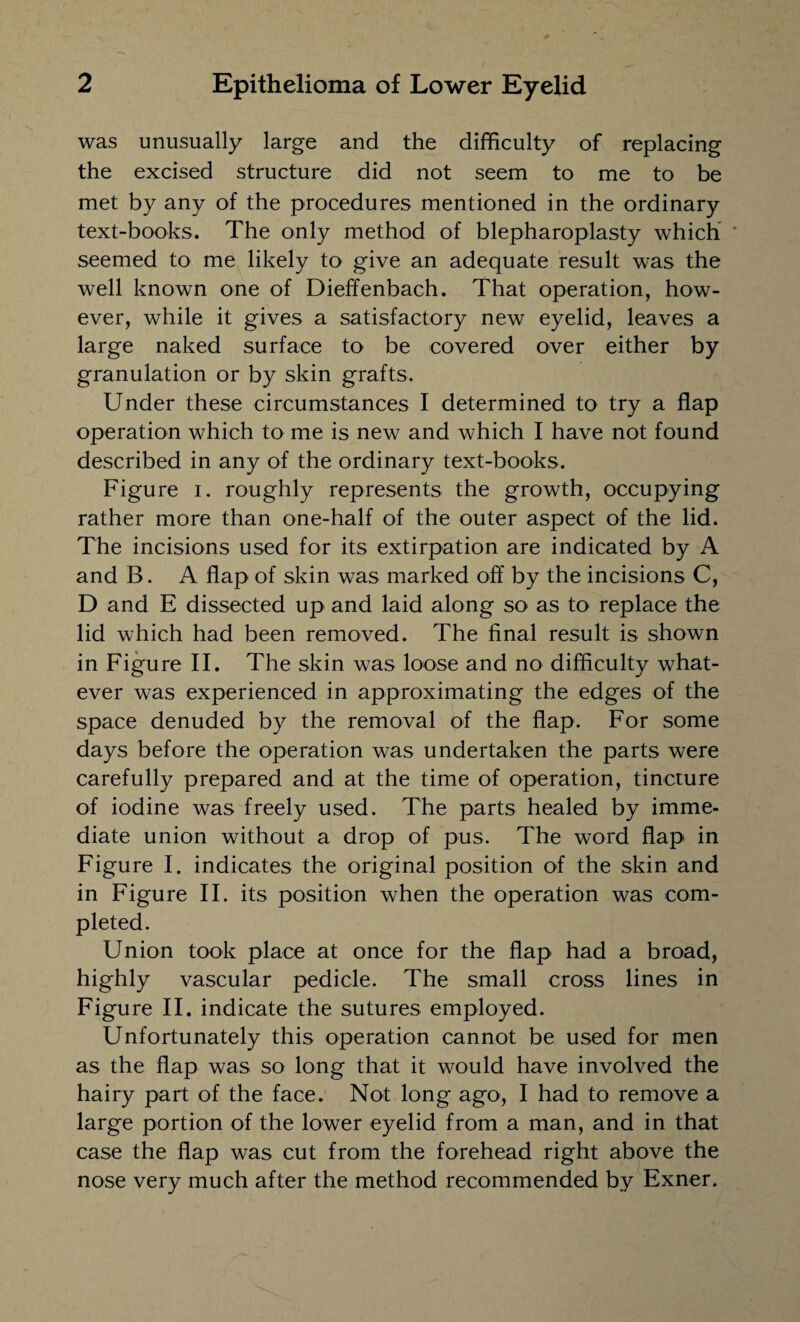 was unusually large and the difficulty of replacing the excised structure did not seem to me to be met by any of the procedures mentioned in the ordinary text-books. The only method of blepharoplasty which seemed to me likely to give an adequate result was the well known one of Dieffenbach. That operation, how¬ ever, while it gives a satisfactory new eyelid, leaves a large naked surface to be covered over either by granulation or by skin grafts. Under these circumstances I determined to try a flap operation which to me is new and which I have not found described in any of the ordinary text-books. Figure i. roughly represents the growth, occupying rather more than one-half of the outer aspect of the lid. The incisions used for its extirpation are indicated by A and B. A flap of skin was marked off by the incisions C, D and E dissected up and laid along so as to replace the lid which had been removed. The final result is shown in Figure II. The skin was loose and no difficulty what¬ ever was experienced in approximating the edges of the space denuded by the removal of the flap. For some days before the operation was undertaken the parts were carefully prepared and at the time of operation, tincture of iodine was freely used. The parts healed by imme¬ diate union without a drop of pus. The word flap in Figure I. indicates the original position of the skin and in Figure II. its position when the operation was com¬ pleted. Union took place at once for the flap had a broad, highly vascular pedicle. The small cross lines in Figure II. indicate the sutures employed. Unfortunately this operation cannot be used for men as the flap was so long that it would have involved the hairy part of the face. Not long ago, I had to remove a large portion of the lower eyelid from a man, and in that case the flap was cut from the forehead right above the nose very much after the method recommended by Exner.