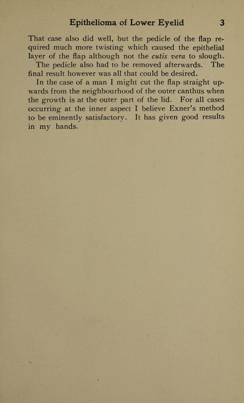That case also did well, but the pedicle of the flap re¬ quired much more twisting which caused the epithelial layer of the flap although not the cutis vera to slough. The pedicle also had to be removed afterwards. The final result however was all that could be desired. In the case of a man I might cut the flap straight up¬ wards from the neighbourhood of the outer canthus when the growth is at the outer part of the lid. For all cases occurring at the inner aspect I believe Exner’s method to be eminently satisfactory. It has given good results in my hands.