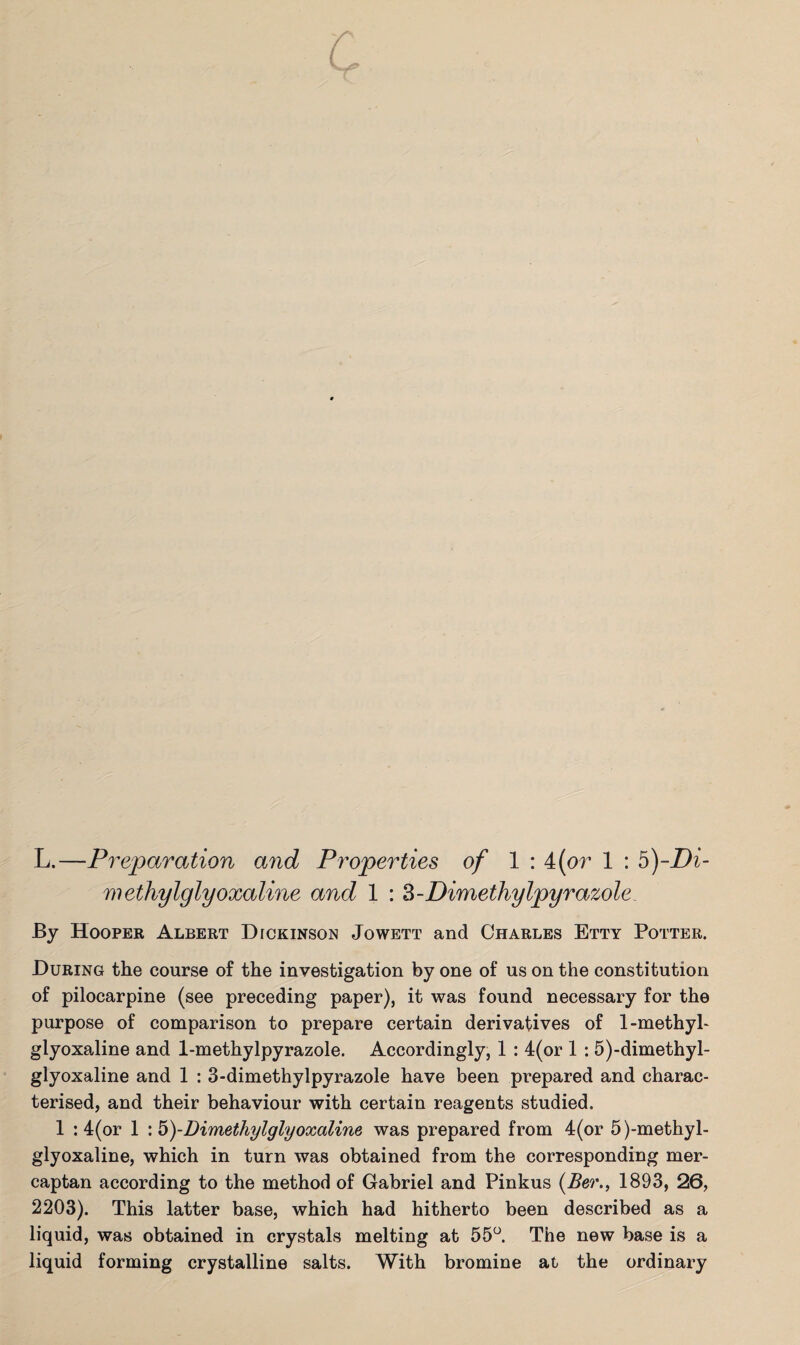 methylglyoxaline and 1 : 3-Dimethylpyrazole By Hooper Albert Dickinson Jowett and Charles Etty Potter. During the course of the investigation by one of us on the constitution of pilocarpine (see preceding paper), it was found necessary for the purpose of comparison to prepare certain derivatives of 1-methyl- glyoxaline and 1-methylpyrazole. Accordingly, 1 : 4(or 1 : 5)-dimethyl- glyoxaline and 1 : 3-dimethylpyrazole have been prepared and charac¬ terised, and their behaviour with certain reagents studied. 1 :4(or 1 \5)-Dimethylglyoxaline was prepared from 4(or 5)-methyl- glyoxaline, which in turn was obtained from the corresponding mer¬ captan according to the method of Gabriel and Pinkus (Ber., 1893, 26, 2203). This latter base, which had hitherto been described as a liquid, was obtained in crystals melting at 55°. The new base is a liquid forming crystalline salts. With bromine at the ordinary