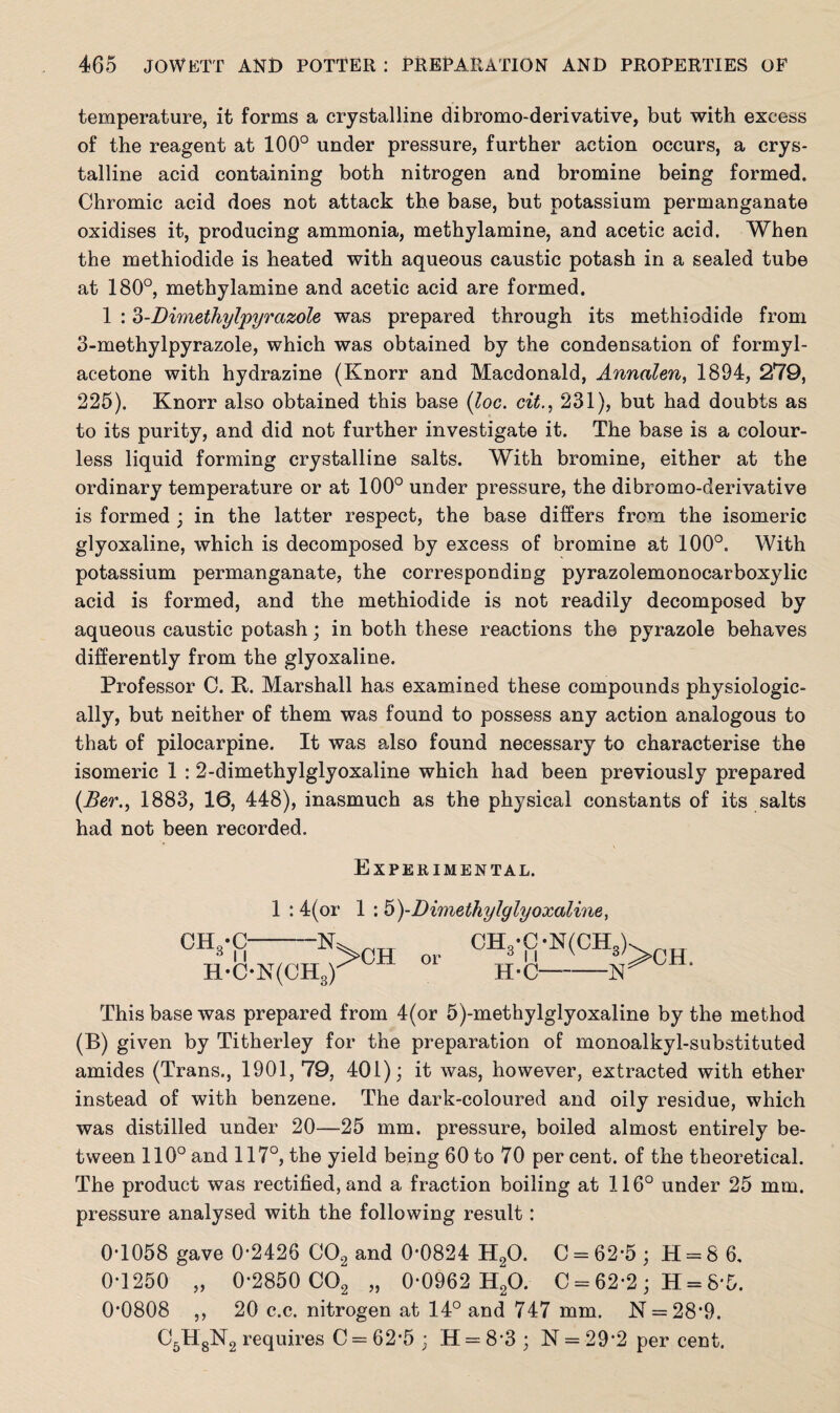 temperature, it forms a crystalline dibromo-derivative, but with excess of the reagent at 100° under pressure, further action occurs, a crys¬ talline acid containing both nitrogen and bromine being formed. Chromic acid does not attack the base, but potassium permanganate oxidises it, producing ammonia, methylamine, and acetic acid. When the methiodide is heated with aqueous caustic potash in a sealed tube at 180°, methylamine and acetic acid are formed. 1 : 3-Dimethylpyrazole was prepared through its methiodide from 3-methylpyrazole, which was obtained by the condensation of formyl- acetone with hydrazine (Knorr and Macdonald, Annalen, 1894, 279, 225). Knorr also obtained this base (loc. cit., 231), but had doubts as to its purity, and did not further investigate it. The base is a colour¬ less liquid forming crystalline salts. With bromine, either at the ordinary temperature or at 100° under pressure, the dibromo-derivative is formed ; in the latter respect, the base differs from the isomeric glyoxaline, which is decomposed by excess of bromine at 100°. With potassium permanganate, the corresponding pyrazolemonocarboxylic acid is formed, and the methiodide is not readily decomposed by aqueous caustic potash; in both these reactions the pyrazole behaves differently from the glyoxaline. Professor C. R. Marshall has examined these compounds physiologic¬ ally, but neither of them was found to possess any action analogous to that of pilocarpine. It was also found necessary to characterise the isomeric 1 :2-dimethylglyoxaline which had been previously prepared (JBer., 1883, 16, 448), inasmuch as the physical constants of its salts had not been recorded. Experimental. CH -O *> 11 1 : 4(or 1 : 5 )-Dimethylglyoxaline, -N: H-ON(CH3) >CH CH„-^ or 3 n N(CH3). H-C-N^CH' This base was prepared from 4(or 5)-methylglyoxaline by the method (B) given by Titherley for the preparation of monoalkyl-substituted amides (Trans., 1901,79, 401); it was, however, extracted with ether instead of with benzene. The dark-coloured and oily residue, which was distilled under 20—25 mm. pressure, boiled almost entirely be¬ tween 110° and 117°, the yield being 60 to 70 per cent, of the theoretical. The product was rectified, and a fraction boiling at 116° under 25 mm. pressure analysed with the following result: 0-1058 gave 0-2426 C02 and 0*0824 H20. C = 62-5 ; H = 8 6, 0-1250 „ 0*2850 C02 „ 0-0962 H20. C = 62-2 ; H = 8*5. 0*0808 ,, 20 c.c. nitrogen at 14° and 747 mm. N = 28*9. C5H8N2 requires C = 62*5 : H = 8 3 ; N = 29-2 per cent.