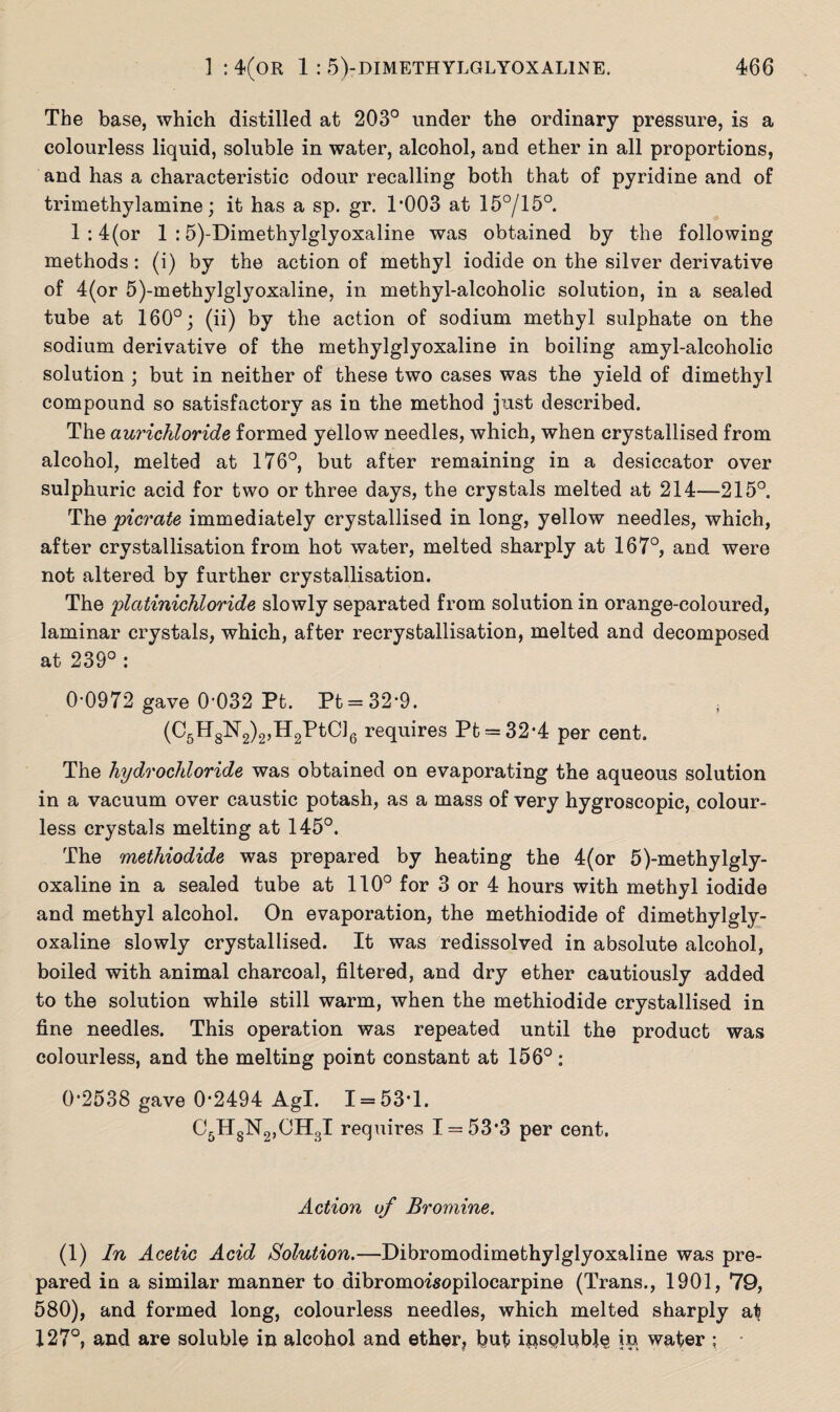 The base, which distilled at 203° under the ordinary pressure, is a colourless liquid, soluble in water, alcohol, and ether in all proportions, and has a characteristic odour recalling both that of pyridine and of trimethylamine; it has a sp. gr. T003 at 15°/15°. l:4(or 1 :5)-Dimethylglyoxaline was obtained by the following methods: (i) by the action of methyl iodide on the silver derivative of 4(or 5)-methylglyoxaline, in methyl-alcoholic solution, in a sealed tube at 160°; (ii) by the action of sodium methyl sulphate on the sodium derivative of the methylglyoxaline in boiling amyl-alcoholic solution ; but in neither of these two cases was the yield of dimethyl compound so satisfactory as in the method just described. The aurichloride formed yellow needles, which, when crystallised from alcohol, melted at 176°, but after remaining in a desiccator over sulphuric acid for two or three days, the crystals melted at 214—215°. The picrate immediately crystallised in long, yellow needles, which, after crystallisation from hot water, melted sharply at 167°, and were not altered by further crystallisation. The platinichloride slowly separated from solution in orange-coloured, laminar crystals, which, after recrystallisation, melted and decomposed at 239° : 0-0972 gave 0-032 Pt. Pt = 32-9. (C5H8N2)2,H2PtC]6 requires Pt = 32*4 per cent. The hydrochloride was obtained on evaporating the aqueous solution in a vacuum over caustic potash, as a mass of very hygroscopic, colour¬ less crystals melting at 145°. The methiodide was prepared by heating the 4(or 5)-methylgly- oxaline in a sealed tube at 110° for 3 or 4 hours with methyl iodide and methyl alcohol. On evaporation, the methiodide of dimethylgly- oxaline slowly crystallised. It was redissolved in absolute alcohol, boiled with animal charcoal, filtered, and dry ether cautiously added to the solution while still warm, when the methiodide crystallised in fine needles. This operation was repeated until the product was colourless, and the melting point constant at 156°: 0-2538 gave 0-2494 Agl. 1 = 53-1. C5HsN2,OH3I requires 1 = 53*3 per cent. Action of Bromine. (1) In Acetic Acid Solution.—Dibromodimethylglyoxaline was pre¬ pared in a similar manner to dibromoisopilocarpine (Trans., 1901, 79, 580), and formed long, colourless needles, which melted sharply at 127°, and are soluble in alcohol and ether? but insoluble in water ;