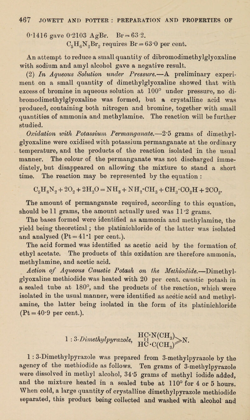 0T416 gave 0*2103 AgBr. Br = 63 2. C5H6N2Br2 requires Br = 63'0 per cent. An attempt to reduce a small quantity of dibromodimethylglyoxaline with sodium and amyl alcohol gave a negative result. (2) In Aqueous Solution under Pressure.—-A. preliminary experi¬ ment on a small quantity of dimethylglyoxaline showed that with excess of bromine in aqueous solution at 100° under pressure, no di¬ bromodimethylglyoxaline was formed, but a crystalline acid was produced, containing both nitrogen and bromine, together with small quantities of ammonia and methylamine. The reaction will be further studied. Oxidation with Potassium Permanganate.—2*5 grams of dimethyl¬ glyoxaline were oxidised with potassium permanganate at the ordinary temperature, and the products of the reaction isolated in the usual manner. The colour of the permanganate was not discharged imme¬ diately, but disappeared on allowing the mixture to stand a short time. The reaction may be represented by the equation : C5H8N2 + 202 + 2H20 = NH3 + NH2-CH3 + CH3-C02H + 2C02. The amount of permanganate required, according to this equation, should bell grams, the amount actually used was 11*2 grams. The bases formed were identified as ammonia and methylamine, the yield being theoretical; the platinichloride of the latter was isolated and analysed (Pt = 41*l per cent.). The acid formed was identified as acetic acid by the formation of ethyl acetate. The products of this oxidation are therefore ammonia, methylamine, and acetic acid. Action of Aqueous Caustic Potash on the Methiodide.—Dimethyl¬ glyoxaline methiodide was heated with 20 per cent, caustic potash in a sealed tube at 180°, and the products of the reaction, which were isolated in the usual manner, were identified as acetic acid and methyl¬ amine, the latter being isolated in the form of its platinichloride (Pt = 40'9 per cent.). 1:3-Dimethylpyrazole, 1 : 3-Dimethylpyrazole was prepared from 3-methylpyrazole by the agency of the methiodide as follows. Ten grams of 3-methylpyrazole were dissolved in methyl alcohol, 34*5 grams of methyl iodide added, and the mixture heated in a sealed tube at 110° for 4 or 5 hours. When cold, a large quantity of crystalline dimethylpyrazole methiodide separated, this product being collected and washed with alcohol and