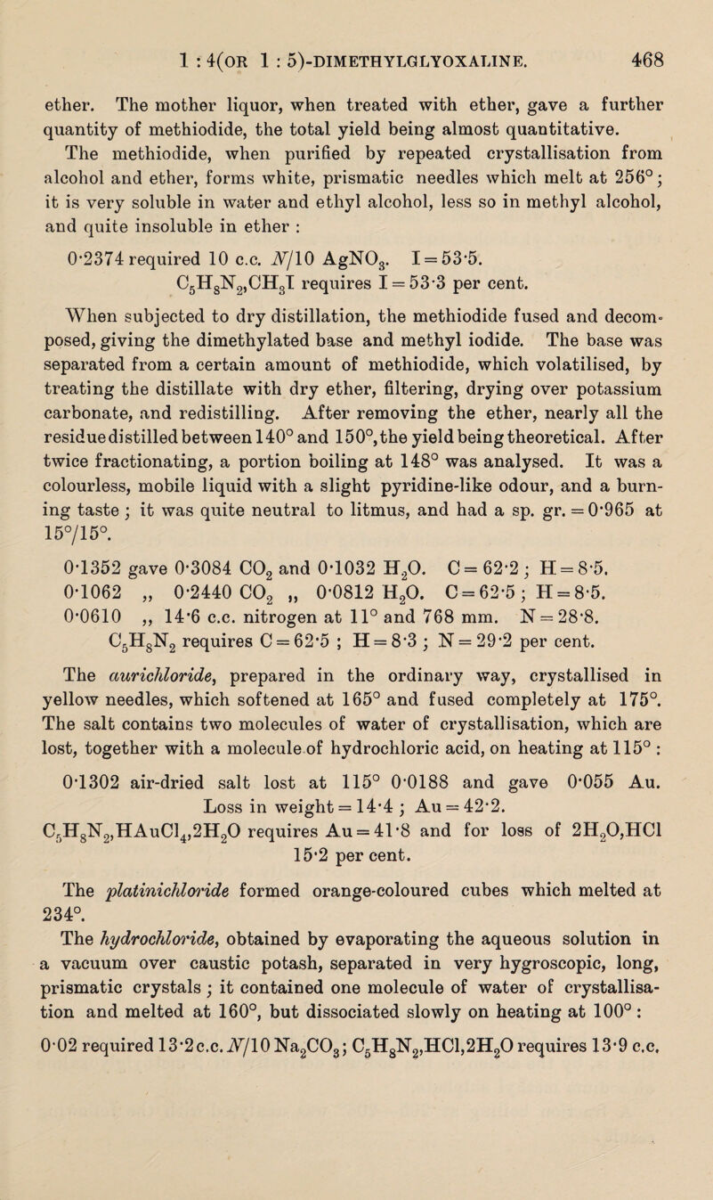 ether. The mother liquor, when treated with ether, gave a further quantity of methiodide, the total yield being almost quantitative. The methiodide, when purified by repeated crystallisation from alcohol and ether, forms white, prismatic needles which melt at 256°; it is very soluble in water and ethyl alcohol, less so in methyl alcohol, and quite insoluble in ether : 0*2374 required 10 c.c. iV/10 AgN03. 1 = 53*5. C5HsN2,CH3I requires 1 = 53*3 per cent. When subjected to dry distillation, the methiodide fused and decom¬ posed, giving the dimethylated base and methyl iodide. The base was separated from a certain amount of methiodide, which volatilised, by treating the distillate with dry ether, filtering, drying over potassium carbonate, and redistilling. After removing the ether, nearly all the residue distilled between 140° and 150°,the yield being theoretical. After twice fractionating, a portion boiling at 148° was analysed. It was a colourless, mobile liquid with a slight pyridine-like odour, and a burn¬ ing taste ; it was quite neutral to litmus, and had a sp. gr. =0*965 at 15°/15°. 0*1352 gave 0*3084 C02 and 0*1032 H20. C = 62*2 ; H = 8*5. 0*1062 „ 0*2440 C02 „ 0*0812 H20. C = 62*5 ; H = 8*5. 0*0610 ,, 14*6 c.c. nitrogen at 11° and 768 mm. N = 28*8. C5HgN2 requires C = 62*5; H = 8*3; N = 29*2 per cent. The ciurichloride, prepared in the ordinary way, crystallised in yellow needles, which softened at 165° and fused completely at 175°. The salt contains two molecules of water of crystallisation, which are lost, together with a molecule of hydrochloric acid, on heating at 115° : 0*1302 air-dried salt lost at 115° 0*0188 and gave 0*055 Au. Loss in weight = 14*4 ; Au = 42*2. C-H8N2,HAuC14,2H20 requires Au = 41*8 and for loss of 2H20,HC1 15*2 per cent. The platinichloride formed orange-coloured cubes which melted at 234°. The hydrochloride, obtained by evaporating the aqueous solution in a vacuum over caustic potash, separated in very hygroscopic, long, prismatic crystals ; it contained one molecule of water of crystallisa¬ tion and melted at 160°, but dissociated slowly on heating at 100°: 0 02 required 13*2c.c. W/10Na2CO3; C5H8N2,HC1,2H20requires 13*9 c.c.