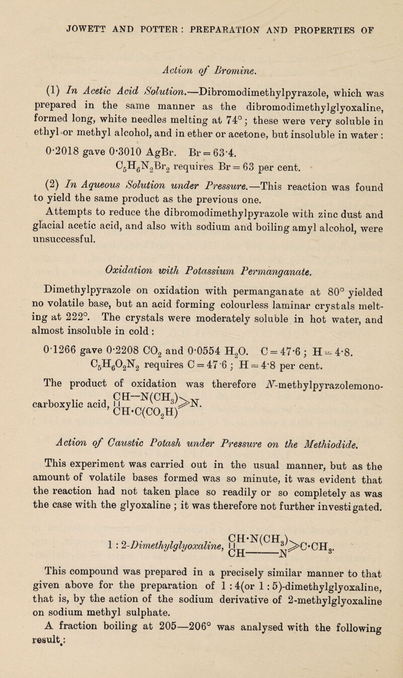 Action of Bromine. (1) In Acetic Acid Solution.—Dibromodimethylpyrazole, which was prepared in the same manner as the dibromodimethy]glyoxaline, formed long, white needles melting at 74°; these were very soluble in ethyl or methyl alcohol, and in ether or acetone, but insoluble in water : 0-2018 gave 0-3010 AgBr. Br = 63'4. ^'5H6'N2Br2 requires Br = 63 per cent. (2) In Aqueous Solution under Pressure.—This reaction was found to yield the same product as the previous one. Attempts to reduce the dibromodimethylpyrazole with zinc dust and glacial acetic acid, and also with sodium and boiling amyl alcohol, were unsuccessful. Oxidation with Potassium Permanganate. Dimethylpyrazole on oxidation with permanganate at 80° yielded no volatile base, but an acid forming colourless laminar crystals melt¬ ing at 222°. The crystals were moderately soluble in hot water, and almost insoluble in cold : 0-1266 gave 0-2208 C02 and 0-0554 H20. C = 47*6 ; H ^ 4*8. requires C = 47'6 ; H = 48 per cent. The product of oxidation was therefore A^metbylpyrazolemono- carboxylic acid CH-N(CH3)>n ’ CH-C(CO,H) Action of Caustic Potash under Pressure on the Methiodide. This experiment was carried out in the usual manner, but as the amount of volatile bases formed was so minute, it was evident that the reaction had not taken place so readily or so completely as was the case with the glyoxaline ; it was therefore not further investigated. 1 : 2-Dimethylglyoxaline, CJi This compound was prepared in a precisely similar manner to that given above for the preparation of 1 :4(or 1 :5)-dimethylglyoxaline, that is, by the action of the sodium derivative of 2-methylglyoxaline on sodium methyl sulphate. A fraction boiling at 205—206° was analysed with the following result.: