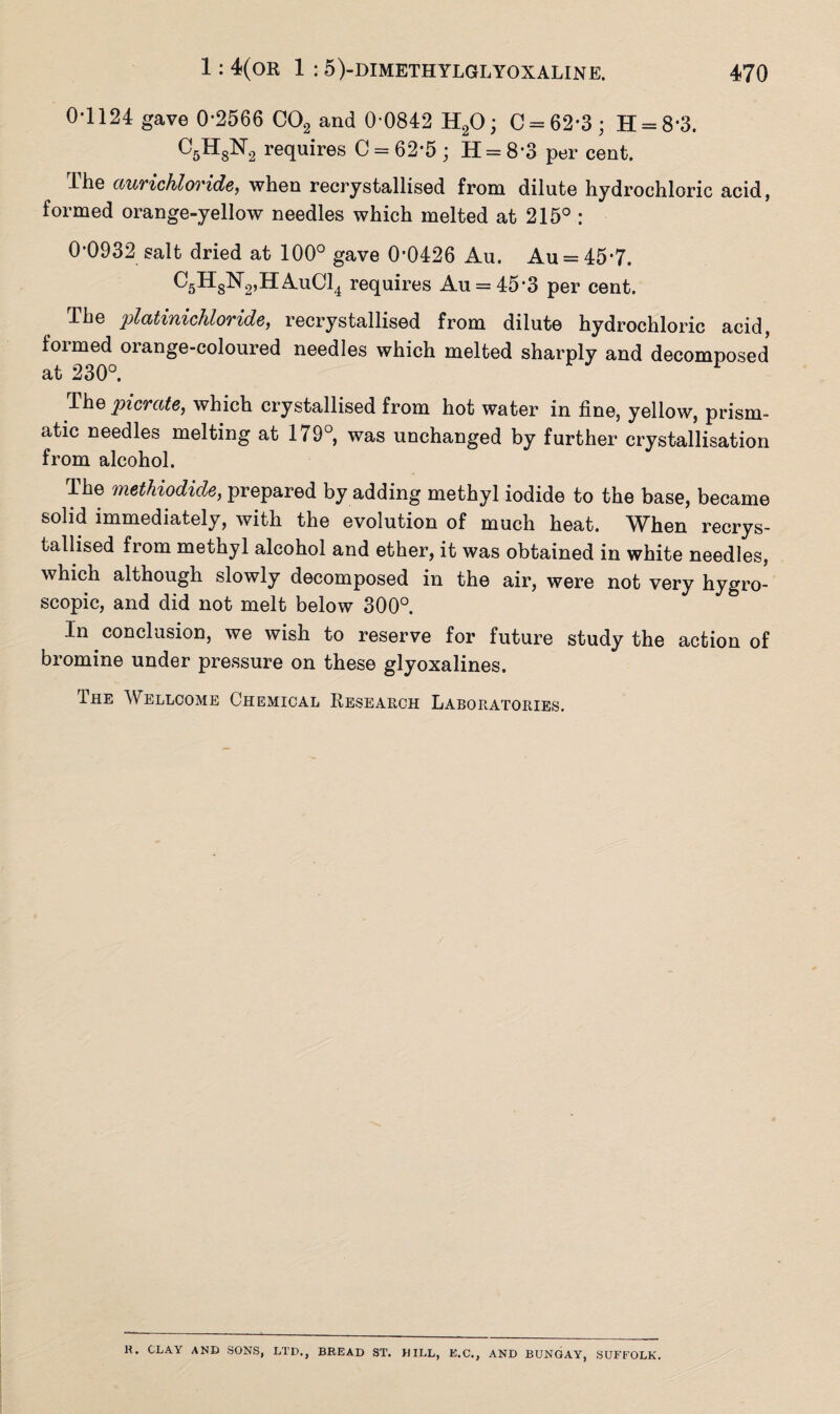 0-1124 gave 0-2566 C02 and 0-0842 H20; C = 62-3; H = 83. C5HsN2 squires C = 62*5; H = 8-3 per cent. The aurichloride, when recrystallised from dilute hydrochloric acid, formed orange-yellow needles which melted at 215° : 0-0932 salt dried at 100° gave 0-0426 Au. Au = 45*7. C5H8N2,HAuC14 requir es Au = 45‘3 per cent. The platinichloride, recrystallised from dilute hydrochloric acid, formed orange-coloured needles which melted sharply and decomposed at 230°. The picrate, which crystallised from hot water in fine, yellow, prism¬ atic needles melting at 179°, was unchanged by further crystallisation from alcohol. The methiodide, prepared by adding methyl iodide to the base, became solid immediately, with the evolution of much heat. When recrys¬ tallised from methyl alcohol and ether, it was obtained in white needles, which although slowly decomposed in the air, were not very hygro¬ scopic, and did not melt below 300°. In conclusion, we wish to reserve for future study the action of bromine under pressure on these glyoxalines. The Wellcome Chemical Research Laboratories. K. CLAY AND SONS, LTD., BREAD ST. HILL, E.C., AND BUNGAY, SUFFOLK.