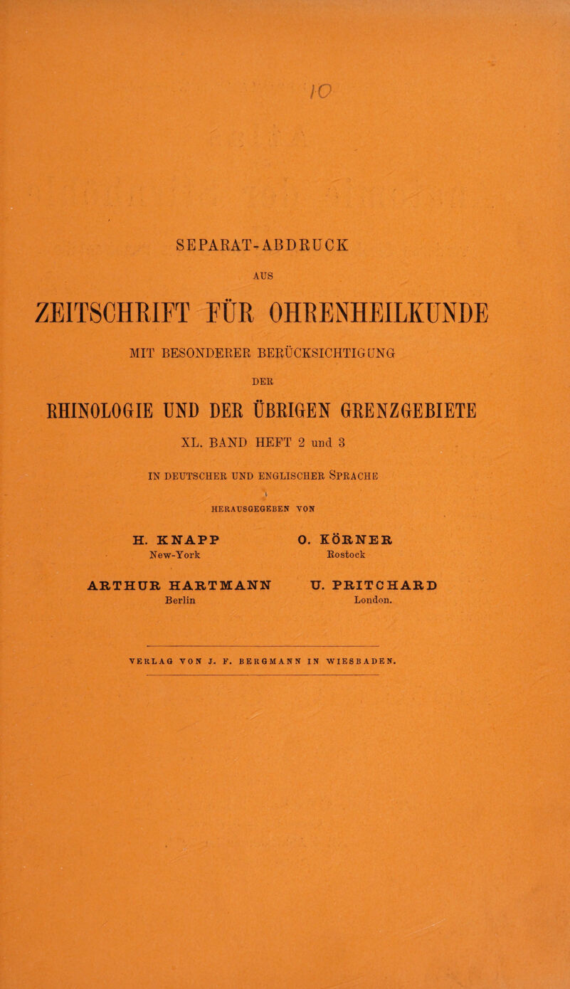 ZEITSCHRIFT FÜR OHRENHEILKUNDE MIT BESONDERER BERÜCKSICHTIGUNG DER RHINOLOGIE UND DER ÜBRIGEN GRENZGEBIETE XL. BAND HEFT 2 und 3 IN DEUTSCHER UND ENGLISCHER SPRACHE HERAUSGEGEBEN VON H. KNAPP New-York O. KÖRNER Rostock ARTHUR HARTMANN Berlin U. PRITCHARD London. VERLAG VON J. F. BERGMANN IN WIESBADEN.