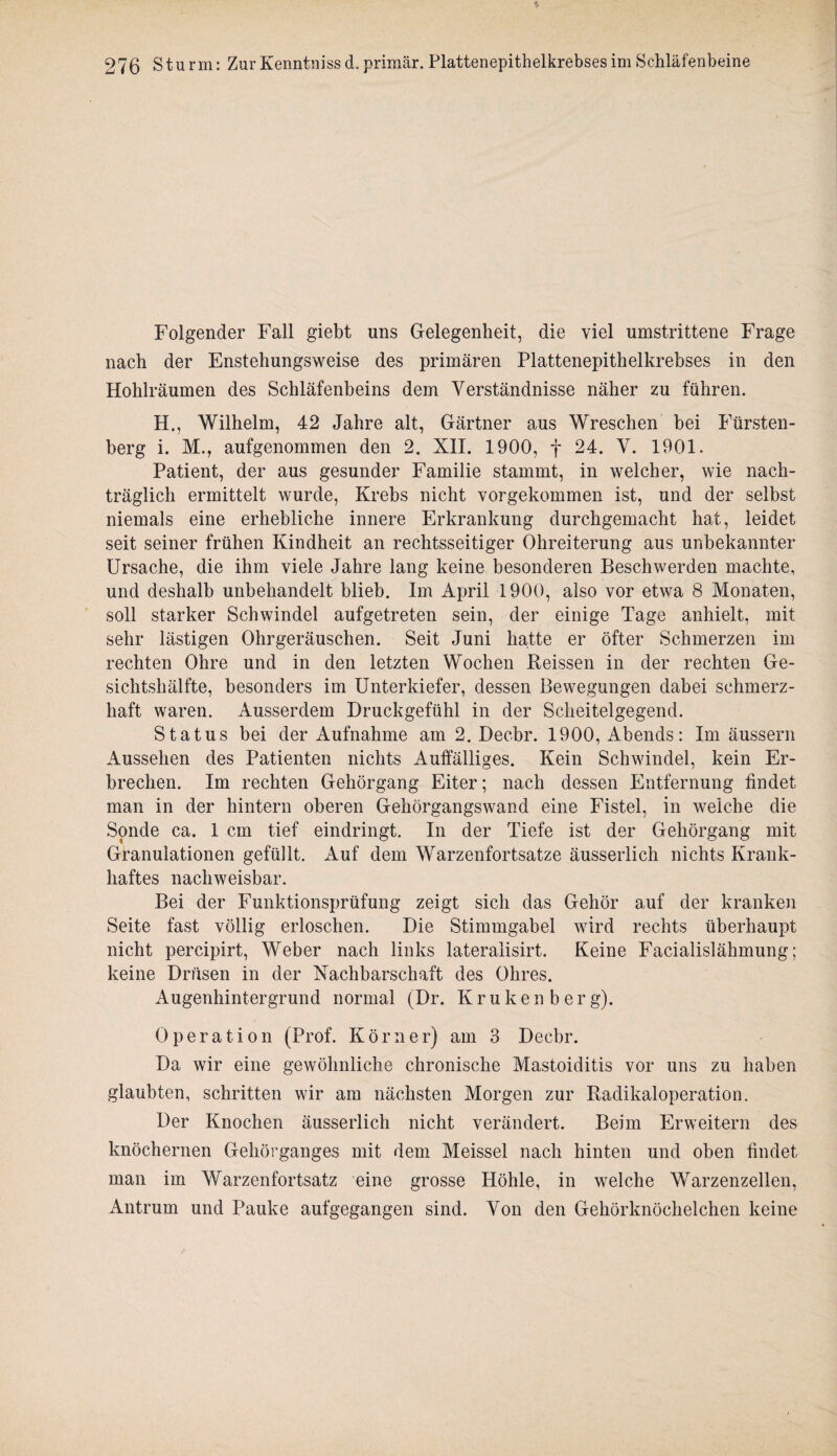 Folgender Fall giebt uns Gelegenheit, die viel umstrittene Frage nach der Enstehungsweise des primären Plattenepithelkrebses in den Hohlräumen des Schläfenbeins dem Verständnisse näher zu führen. H., Wilhelm, 42 Jahre alt, Gärtner aus Wreschen bei Fürsten¬ berg i. M., aufgenommen den 2. XII. 1900, f 24. V. 1901. Patient, der aus gesunder Familie stammt, in welcher, wie nach¬ träglich ermittelt wurde, Krebs nicht vorgekommen ist, und der selbst niemals eine erhebliche innere Erkrankung durchgemacht hat, leidet seit seiner frühen Kindheit an rechtsseitiger Ohreiterung aus unbekannter Ursache, die ihm viele Jahre lang keine besonderen Beschwerden machte, und deshalb unbehandelt blieb. Im April 1900, also vor etwa 8 Monaten, soll starker Schwindel aufgetreten sein, der einige Tage anhielt, mit sehr lästigen Ohrgeräuschen. Seit Juni hatte er öfter Schmerzen im rechten Ohre und in den letzten Wochen Reissen in der rechten Ge¬ sichtshälfte, besonders im Unterkiefer, dessen Bewegungen dabei schmerz¬ haft waren. Ausserdem Druckgefühl in der Scheitelgegend. Status bei der Aufnahme am 2. Decbr. 1900, Abends: Im äussern Aussehen des Patienten nichts Auffälliges. Kein Schwindel, kein Er¬ brechen. Im rechten Gehörgang Eiter; nach dessen Entfernung findet man in der hintern oberen Gehörgangswand eine Fistel, in weiche die Sonde ca. 1 cm tief eindringt. In der Tiefe ist der Gehörgang mit Granulationen gefüllt. Auf dem Warzenfortsatze äusserlich nichts Krank¬ haftes nachweisbar. Bei der Funktionsprüfung zeigt sich das Gehör auf der kranken Seite fast völlig erloschen. Die Stimmgabel wird rechts überhaupt nicht percipirt, Weber nach links lateralisirt. Keine Facialislähmung; keine Drüsen in der Nachbarschaft des Ohres. Augenhintergrund normal (Dr. Kruken b erg). Operation (Prof. Körner) am 3 Decbr. Da wir eine gewöhnliche chronische Mastoiditis vor uns zu haben glaubten, schritten wir am nächsten Morgen zur Radikaloperation. Der Knochen äusserlich nicht verändert. Beim Erweitern des knöchernen Gehörganges mit dem Meissei nach hinten und oben findet man im Warzenfortsatz eine grosse Höhle, in welche Warzenzellen, Antrum und Pauke aufgegangen sind. Von den Gehörknöchelchen keine