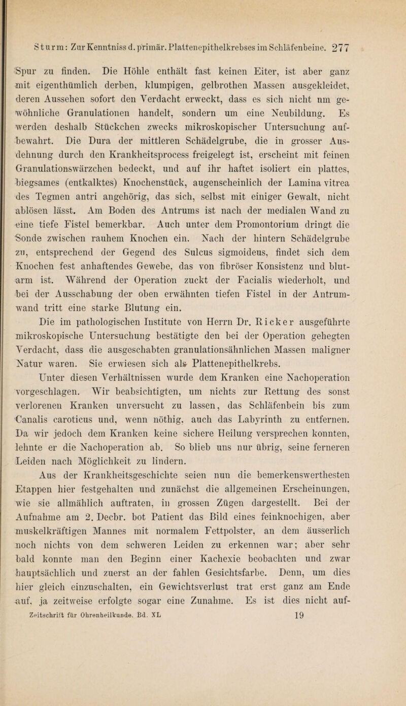 Spur zu finden. Die Höhle enthält fast keinen Eiter, ist aber ganz mit eigenthümlick derben, klumpigen, gelbrothen Massen ausgekleidet, deren Aussehen sofort den Verdacht erweckt, dass es sich nicht um ge¬ wöhnliche Granulationen handelt, sondern um eine Neubildung. Es werden deshalb Stückchen zwecks mikroskopischer Untersuchung auf¬ bewahrt. Die Dura der mittleren Schädelgrube, die in grosser Aus¬ dehnung durch den Krankheitsprocess freigelegt ist, erscheint mit feinen Granulationswärzchen bedeckt, und auf ihr haftet isoliert ein plattes, biegsames (entkalktes) Knochenstück, augenscheinlich der Lamina vitrea des Tegmen antri angehörig, das sich, selbst mit einiger Gewalt, nicht ablösen lässt. Am Boden des Antrums ist nach der medialen Wand zu -eine tiefe Fistel bemerkbar. Auch unte-r dem Promontorium dringt die Sonde zwischen rauhem Knochen ein. Nach der hintern Schädelgrube zu, entsprechend der Gegend des Sulcus sigmoideus, findet sich dem Knochen fest anhaftendes Gewebe, das von fibröser Konsistenz und blut¬ arm ist. Während der Operation zuckt der Facialis wiederholt, und bei der Ausschabung der oben erwähnten tiefen Fistel in der Antrum¬ wand tritt eine starke Blutung ein. Die im pathologischen Institute von Herrn Dr. Kicker ausgeführte mikroskopische Untersuchung bestätigte den bei der Operation gehegten Verdacht, dass die ausgeschabten granulationsähnlichen Massen maligner Natur waren. Sie erwiesen sich al& Plattenepithelkrebs. Unter diesen Verhältnissen wurde dem Kranken eine Nachoperation vorgeschlagen. Wir beabsichtigten, um nichts zur Kettung des sonst verlorenen Kranken unversucht zu lassen, das Schläfenbein bis zum Canalis caroticus und, wenn nöthig, auch das Labyrinth zu entfernen. Da wir jedoch dem Kranken keine sichere Heilung versprechen konnten, lehnte er die Nachoperation ab. So blieb uns nur übrig, seine ferneren Leiden nach Möglichkeit zu lindern. Aus der Krankheitsgeschichte seien nun die bemerkenswerthesten Etappen hier festgehalten und zunächst die allgemeinen Erscheinungen, wie sie allmählich auftraten, in grossen Zügen dargestellt. Bei der Aufnahme am 2. Decbr. bot Patient das Bild eines feinknochigen, aber muskelkräftigen Mannes mit normalem Fettpolster, an dem äusserlich noch nichts von dem schweren Leiden zu erkennen war; aber sehr bald konnte man den Beginn einer Kachexie beobachten und zwar hauptsächlich und zuerst an der fahlen Gesichtsfarbe. Denn, um dies hier gleich einzuschalten, ein Gewichtsverlust trat erst ganz am Ende .auf, ja zeitweise erfolgte sogar eine Zunahme. Es ist dies nicht auf- 19 Zeitschrift für Ohrenheilkunde, Bd. XL