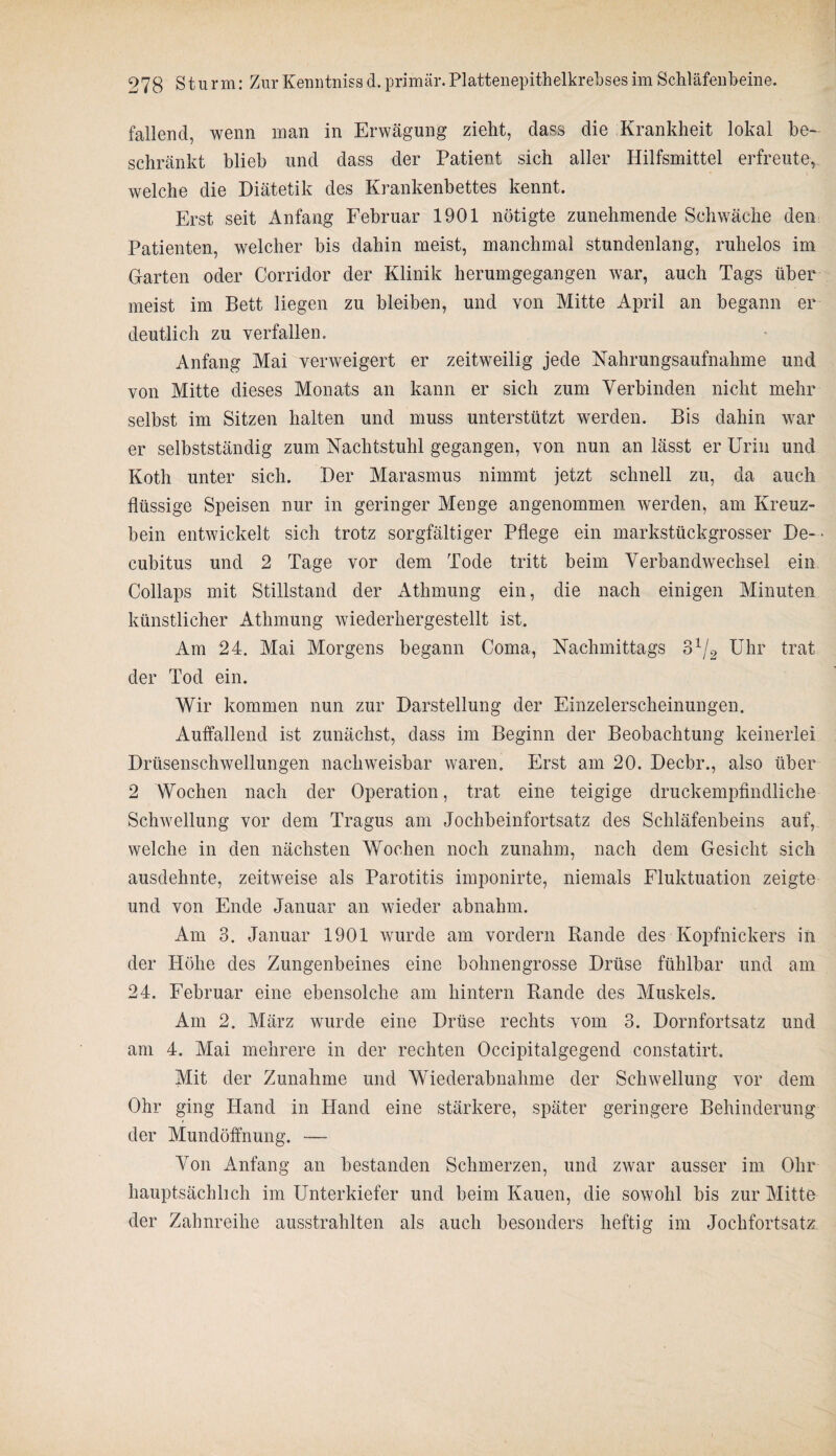 fallend, wenn man in Erwägung zieht, dass die Krankheit lokal be¬ schränkt blieb und dass der Patient sich aller Hilfsmittel erfreute, welche die Diätetik des Krankenbettes kennt. Erst seit Anfang Februar 1901 nötigte zunehmende Schwäche den Patienten, welcher bis dahin meist, manchmal stundenlang, ruhelos im Garten oder Corridor der Klinik herumgegangen war, auch Tags über meist im Bett liegen zu bleiben, und von Mitte April an begann er deutlich zu verfallen. Anfang Mai verweigert er zeitweilig jede Nahrungsaufnahme und von Mitte dieses Monats an kann er sich zum Verbinden nicht mehr selbst im Sitzen halten und muss unterstützt werden. Bis dahin war er selbstständig zum Nachtstuhl gegangen, von nun an lässt er Urin und Koth unter sich. Der Marasmus nimmt jetzt schnell zu, da auch flüssige Speisen nur in geringer Menge angenommen werden, am Kreuz¬ bein entwickelt sich trotz sorgfältiger Pflege ein markstückgrosser De¬ cubitus und 2 Tage vor dem Tode tritt beim Verbandwechsel ein Collaps mit Stillstand der Athmung ein, die nach einigen Minuten künstlicher Athmung wiederhergestellt ist. Am 24. Mai Morgens begann Coma, Nachmittags 31/2 Uhr trat der Tod ein. Wir kommen nun zur Darstellung der Einzelerscheinungen. Auffallend ist zunächst, dass im Beginn der Beobachtung keinerlei Drüsenschwellungen nachweisbar waren. Erst am 20. Decbr., also über 2 Wochen nach der Operation, trat eine teigige druckempfindliche Schwellung vor dem Tragus am Jochbeinfortsatz des Schläfenbeins auf, welche in den nächsten Wochen noch zunahm, nach dem Gesicht sich ausdehnte, zeitweise als Parotitis imponirte, niemals Fluktuation zeigte und von Ende Januar an wieder abnahm. Am 3. Januar 1901 wurde am vordem Rande des Kopfnickers in der Höhe des Zungenbeines eine bohnengrosse Drüse fühlbar und am 24. Februar eine ebensolche am hintern Rande des Muskels. Am 2. März wurde eine Drüse rechts vom 3. Dornfortsatz und am 4. Mai mehrere in der rechten Occipitalgegend constatirt. Mit der Zunahme und Wiederabnahme der Schwellung vor dem Ohr ging Hand in Hand eine stärkere, später geringere Behinderung der Mundöffnung. — Von Anfang an bestanden Schmerzen, und zwar ausser im Ohr hauptsächlich im Unterkiefer und beim Kauen, die sowohl bis zur Mitte der Zahnreihe ausstrahlten als auch besonders heftig im Jochfortsatz