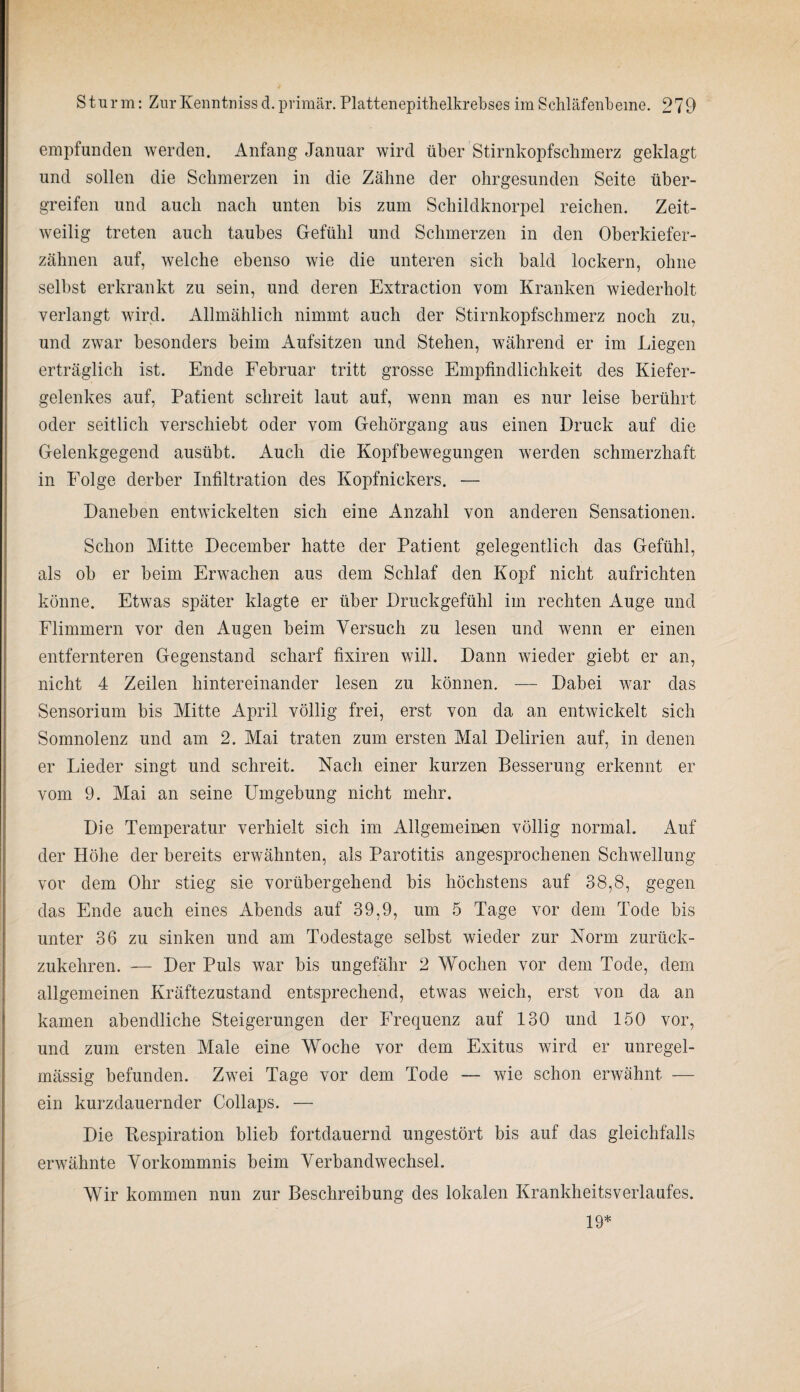 empfunden werden. Anfang Januar wird über Stirnkopfschmerz geklagt und sollen die Schmerzen in die Zähne der ohrgesunden Seite über¬ greifen und auch nach unten bis zum Schildknorpel reichen. Zeit¬ weilig treten auch taubes Gefühl und Schmerzen in den Oberkiefer¬ zähnen auf, welche ebenso wie die unteren sich bald lockern, ohne selbst erkrankt zu sein, und deren Extraction vom Kranken wiederholt verlangt wird. Allmählich nimmt auch der Stirnkopfschmerz noch zu, und zwar besonders beim Aufsitzen und Stehen, während er im Liegen erträglich ist. Ende Februar tritt grosse Empfindlichkeit des Kiefer¬ gelenkes auf, Patient schreit laut auf, wenn man es nur leise berührt oder seitlich verschiebt oder vom Gehörgang aus einen Druck auf die Gelenkgegend ausübt. Auch die Kopfbewegungen werden schmerzhaft in Folge derber Infiltration des Kopfnickers. — Daneben entwickelten sich eine Anzahl von anderen Sensationen. Schon Mitte December hatte der Patient gelegentlich das Gefühl, als ob er beim Erwachen aus dem Schlaf den Kopf nicht aufrichten könne. Etwas später klagte er über Druckgefühl im rechten Auge und Flimmern vor den Augen beim Versuch zu lesen und wenn er einen entfernteren Gegenstand scharf fixiren will. Dann wieder giebt er an, nicht 4 Zeilen hintereinander lesen zu können. — Dabei war das Sensorium bis Mitte April völlig frei, erst von da an entwickelt sich Somnolenz und am 2. Mai traten zum ersten Mal Delirien auf, in denen er Lieder singt und schreit. Nach einer kurzen Besserung erkennt er vom 9. Mai an seine Umgebung nicht mehr. Die Temperatur verhielt sich im Allgemeinen völlig normal. Auf der Höhe der bereits erwähnten, als Parotitis angesprochenen Schwellung vor dem Ohr stieg sie vorübergehend bis höchstens auf 38,8, gegen das Ende auch eines Abends auf 39,9, um 5 Tage vor dem Tode bis unter 36 zu sinken und am Todestage selbst wieder zur Norm zurück¬ zukehren. — Der Puls war bis ungefähr 2 Wochen vor dem Tode, dem allgemeinen Kräftezustand entsprechend, etwas weich, erst von da an kamen abendliche Steigerungen der Frequenz auf 130 und 150 vor, und zum ersten Male eine Woche vor dem Exitus wird er unregel¬ mässig befunden. Zwei Tage vor dem Tode — wie schon erwähnt — ein kurzdauernder Collaps. — Die Bespiration blieb fortdauernd ungestört bis auf das gleichfalls erwähnte Vorkommnis beim Verbandwechsel. Wir kommen nun zur Beschreibung des lokalen Krankheitsverlaufes. 19*