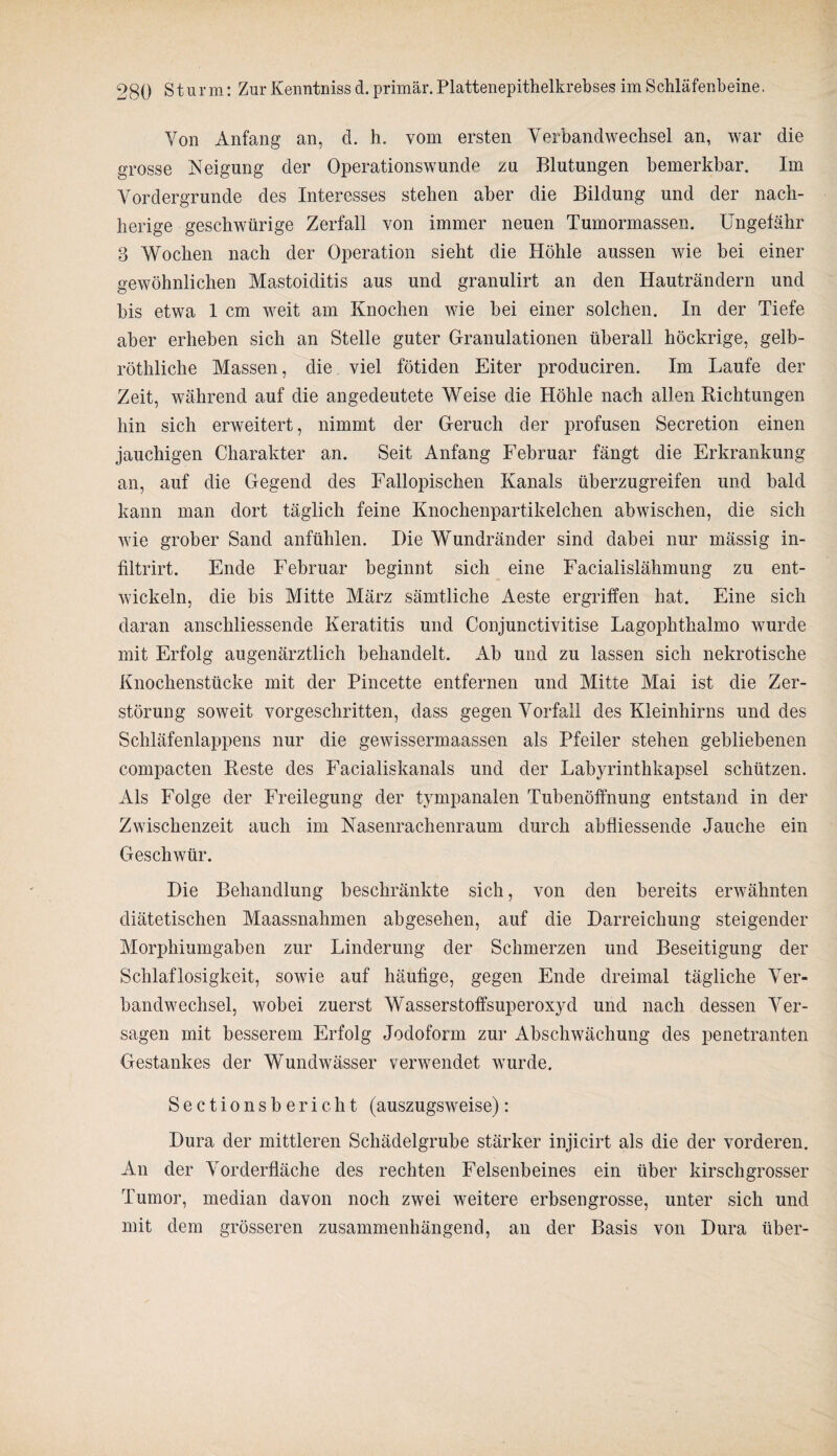 Von Anfang an, d. h. vom ersten Verbandwechsel an, war die grosse Neigung der Operationswunde zu Blutungen bemerkbar. Im Vordergründe des Interesses stehen aber die Bildung und der nach- lierige geschwürige Zerfall von immer neuen Tumormassen. Ungefähr 3 Wochen nach der Operation sieht die Höhle aussen wie bei einer gewöhnlichen Mastoiditis aus und granulirt an den Hauträndern und bis etwa 1 cm w^eit am Knochen wie bei einer solchen. In der Tiefe aber erheben sich an Stelle guter Granulationen überall höckrige, gelb- röthliche Massen, die viel fötiden Eiter produciren. Im Laufe der Zeit, während auf die angedeutete Weise die Höhle nach allen Bichtungen hin sich erweitert, nimmt der Geruch der profusen Secretion einen jauchigen Charakter an. Seit Anfang Februar fängt die Erkrankung an, auf die Gegend des Fallopischen Kanals überzugreifen und bald kann man dort täglich feine Knochenpartikelchen abwischen, die sich wie grober Sand anfühlen. Die Wundränder sind dabei nur mässig in- filtrirt. Ende Februar beginnt sich eine Facialislähmung zu ent¬ wickeln, die bis Mitte März sämtliche Aeste ergriffen hat. Eine sich daran anschliessende Keratitis und Conjunctivitise Lagophthalmo wurde mit Erfolg augenärztlich behandelt. Ab und zu lassen sich nekrotische Knochenstücke mit der Pincette entfernen und Mitte Mai ist die Zer¬ störung soweit vorgeschritten, dass gegen Vorfall des Kleinhirns und des Schläfenlappens nur die gewissermaassen als Pfeiler stehen gebliebenen compacten Reste des Facialiskanals und der Labyrinthkapsel schützen. Als Folge der Freilegung der tympanalen Tubenöffnung entstand in der Zwischenzeit auch im Nasenrachenraum durch abfliessende Jauche ein Geschwür. Die Behandlung beschränkte sich, von den bereits erwähnten diätetischen Maassnahmen abgesehen, auf die Darreichung steigender Morphiumgaben zur Linderung der Schmerzen und Beseitigung der Schlaflosigkeit, sowie auf häufige, gegen Ende dreimal tägliche Ver¬ bandwechsel, wobei zuerst Wasserstoffsuperoxyd und nach dessen Ver¬ sagen mit besserem Erfolg Jodoform zur Abschwächung des penetranten Gestankes der Wundwässer verwendet wurde. Sectionsbericht (auszugsweise): Dura der mittleren Schädelgrube stärker injicirt als die der vorderen. An der Vorderfläche des rechten Felsenbeines ein über kirschgrosser Tumor, median davon noch zwei weitere erbsengrosse, unter sich und mit dem grösseren zusammenhängend, an der Basis von Dura über-