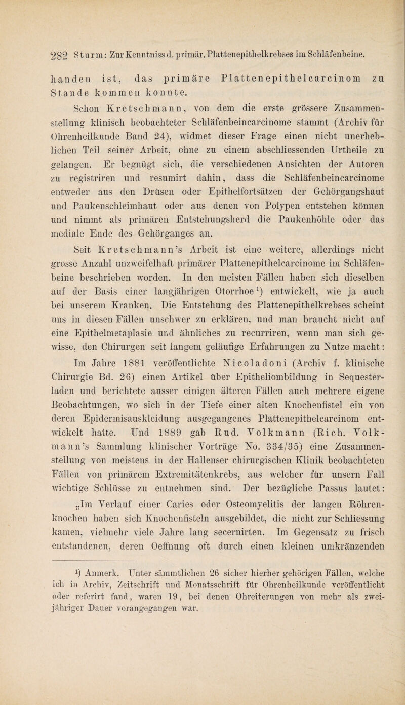 han den ist, das primäre P1 a11en epi the 1 car cinom zu Stande kommen konnte. Schon Kr etschmann, von dem die erste grössere Zusammen¬ stellung klinisch beobachteter Schläfenbeincarcinome stammt (Archiv für Ohrenheilkunde Band 24), widmet dieser Frage einen nicht unerheb¬ lichen Teil seiner Arbeit, ohne zu einem abschliessenden Urtheile zu gelangen. Er begnügt sich, die verschiedenen Ansichten der Autoren zu registriren und resumirt dahin, dass die Schläfenbeincarcinome entweder aus den Drüsen oder Epithelfortsätzen der Gehörgangshaut und Paukenschleimhaut oder aus denen von Polypen entstehen können und nimmt als primären Entstehungsherd die Paukenhöhle oder das mediale Ende des Gehörganges an. Seit Kretschmann’s Arbeit ist eine weitere, allerdings nicht grosse Anzahl unzweifelhaft primärer Plattenepithelcarcinome im Schläfen¬ beine beschrieben worden. In den meisten Fällen haben sich dieselben auf der Basis einer langjährigen Otorrboex) entwickelt, wie ja auch bei unserem Kranken. Die Entstehung des Plattenepithelkrebses scheint uns in diesen Fällen unschwer zu erklären, und man braucht nicht auf eine Epithelmetaplasie und ähnliches zu recurriren, wenn man sich ge¬ wisse, den Chirurgen seit langem geläufige Erfahrungen zu Nutze macht: Im Jahre 1881 veröffentlichte Nicoladoni (Archiv f. klinische Chirurgie Bd. 26) einen Artikel über Epitheliombildung in Sequester¬ laden und berichtete ausser einigen älteren Fällen auch mehrere eigene Beobachtungen, wo sich in der Tiefe einer alten Knochenfistel ein von deren Epidermisauskleidung ausgegangenes Plattenepithelcarcinom ent¬ wickelt hatte. Und 1889 gab Rud. Volk mann (Rieh. Volk- mann’s Sammlung klinischer Vorträge No. 334/35) eine Zusammen¬ stellung von meistens in der Hallenser chirurgischen Klinik beobachteten Fällen von primärem Extremitätenkrebs, aus welcher für unsern Fall wichtige Schlüsse zu entnehmen sind. Der bezügliche Passus lautet: „Im Verlauf einer Caries oder Osteomyelitis der langen Röhren¬ knochen haben sich Knochenfisteln ausgebildet, die nicht zur Schliessung kamen, vielmehr viele Jahre lang secernirten. Im Gegensatz zu frisch entstandenen, deren Oeffnung oft durch einen kleinen umkränzenden Anmerk. Unter sämmtlichen 26 sicher hierher gehörigen Fällen, welche ich in Archiv, Zeitschrift und Monatsschrift für Ohrenheilkunde veröffentlicht oder referirt fand, waren 19, bei denen Ohreiterungen von melr als zwei¬ jähriger Dauer vorangegangen war.