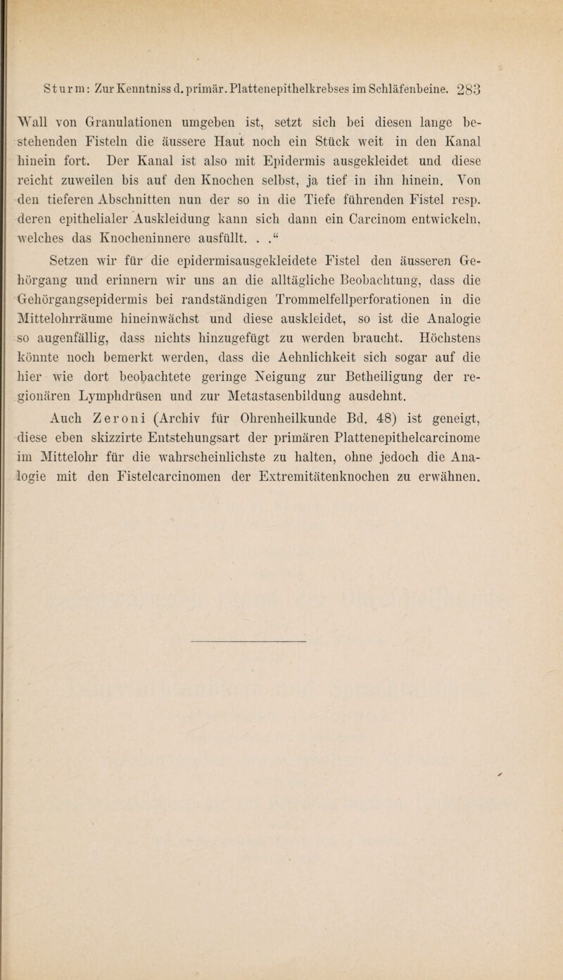 Wall von Granulationen umgeben ist, setzt sich bei diesen lange be¬ stehenden Fisteln die äussere Haut noch ein Stück weit in den Kanal hinein fort. Der Kanal ist also mit Epidermis ausgekleidet und diese reicht zuweilen bis auf den Knochen selbst, ja tief in ihn hinein. Von den tieferen Abschnitten nun der so in die Tiefe führenden Fistel resp. deren epithelialer Auskleidung kann sich dann ein Carcinom entwickeln, welches das Knocheninnere ausfüllt. . .“ Setzen wir für die epidermisausgekleidete Fistel den äusseren Ge¬ hörgang und erinnern wir uns an die alltägliche Beobachtung, dass die Gehörgangsepidermis bei randständigen Trommelfellperforationen in die Mittelohrräume hineinwächst und diese auskleidet, so ist die Analogie so augenfällig, dass nichts hinzugefügt zu werden braucht. Höchstens könnte noch bemerkt werden, dass die Aehnlichkeit sich sogar auf die hier wie dort beobachtete geringe Neigung zur Betheiligung der re¬ gionären Lymphdrüsen und zur Metastasenbildung ausdehnt. Auch Zeroni (Archiv für Ohrenheilkunde Bd. 48) ist geneigt, diese eben skizzirte Entstehungsart der primären Plattenepithelcarcinome im Mittelohr für die wahrscheinlichste zu halten, ohne jedoch die Ana¬ logie mit den Fistelcarcinomen der Extremitätenknochen zu erwähnen.