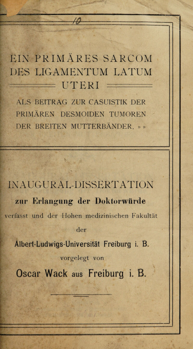 EIN PRIMÄRES SARCOM DES LIGAMENTUM LATUM —— UTERI... ALS BEITRAG ZUR CASUISTIK DER PRIMÄREN DESMOIDEN TUMOREN DER BREITEN MUTTERBÄNDER. » » INAUGURAL-DISSERTATION I zur Erlangung der Doktorwürde verfasst und der Hohen medizinischen Fakultät der Alberf-Ludwigs-Universität Freiburg i. B. vorgelegt von Oscar Wack aus Freiburg i. B. \ L -t