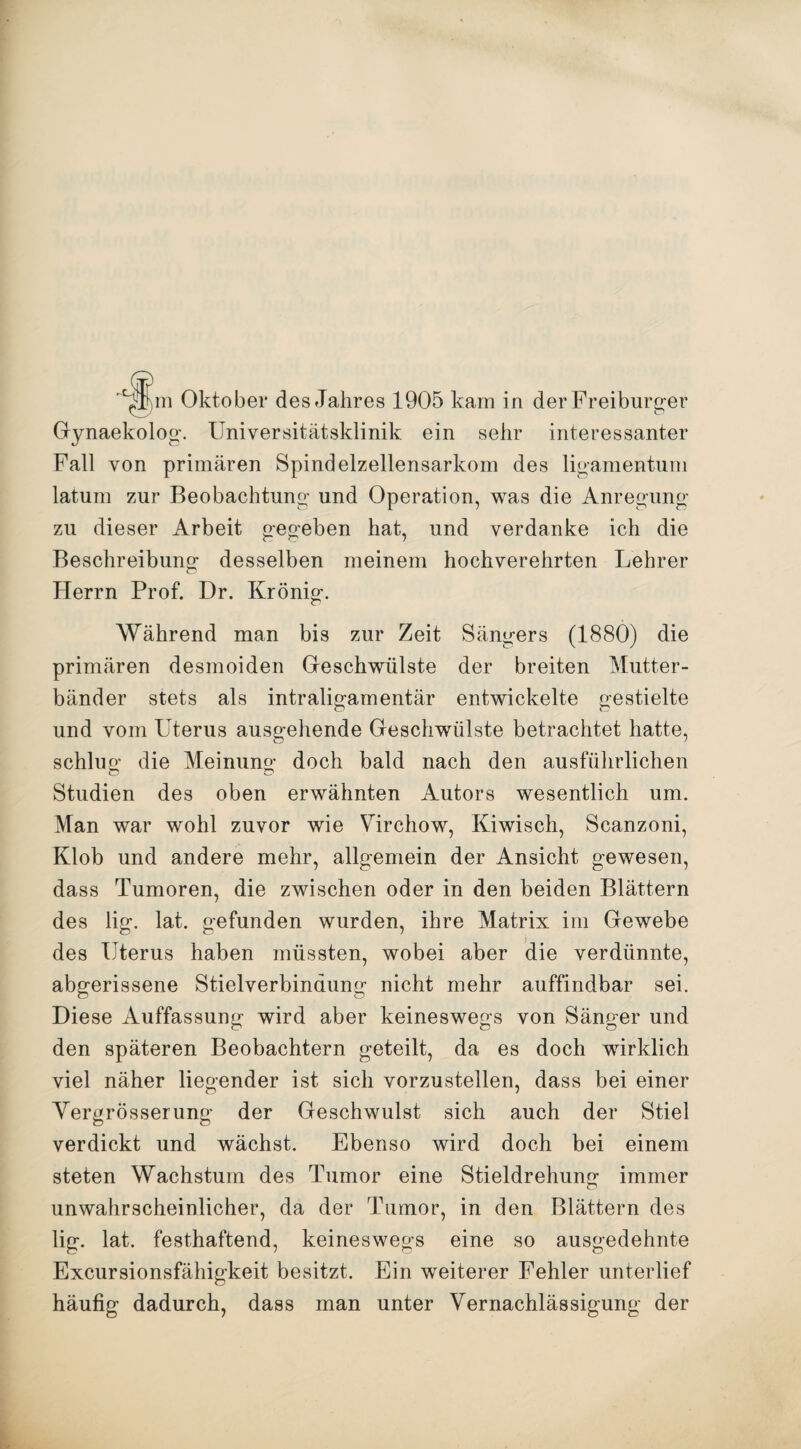Gynaekolog. Universitätsklinik ein sehr interessanter Fall von primären Spindelzellensarkom des ligamentuni latum zur Beobachtung und Operation, was die Anregung zu dieser Arbeit gegeben hat, und verdanke ich die Beschreibung desselben meinem hochverehrten Lehrer Herrn Prof. Dr. Krönig. Während man bis zur Zeit Sängers (1880) die primären desmoiden Geschwülste der breiten Mutter¬ bänder stets als intraligamentär entwickelte gestielte und vom Uterus ausgehende Geschwülste betrachtet hatte, schlug die Meinung doch bald nach den ausführlichen Studien des oben erwähnten Autors wesentlich um. Man war wohl zuvor wie Virchow, Kiwisch, Scanzoni, Klob und andere mehr, allgemein der Ansicht gewesen, dass Tumoren, die zwischen oder in den beiden Blättern des lig. lat. gefunden wurden, ihre Matrix im Gewebe des Uterus haben müssten, wobei aber die verdünnte, abgerissene Stielverbindung nicht mehr auffindbar sei. Diese Auffassung wird aber keineswegs von Sänger und den späteren Beobachtern geteilt, da es doch wirklich viel näher liegender ist sich vorzustellen, dass bei einer Vergrösserung der Geschwulst sich auch der Stiel verdickt und wächst. Ebenso wird doch bei einem steten Wachstum des Tumor eine Stieldrehung immer unwahrscheinlicher, da der Tumor, in den Blättern des lig. lat. festhaftend, keineswegs eine so ausgedehnte Excursionsfähigkeit besitzt. Ein weiterer Fehler unterlief häufig dadurch, dass man unter Vernachlässigung der