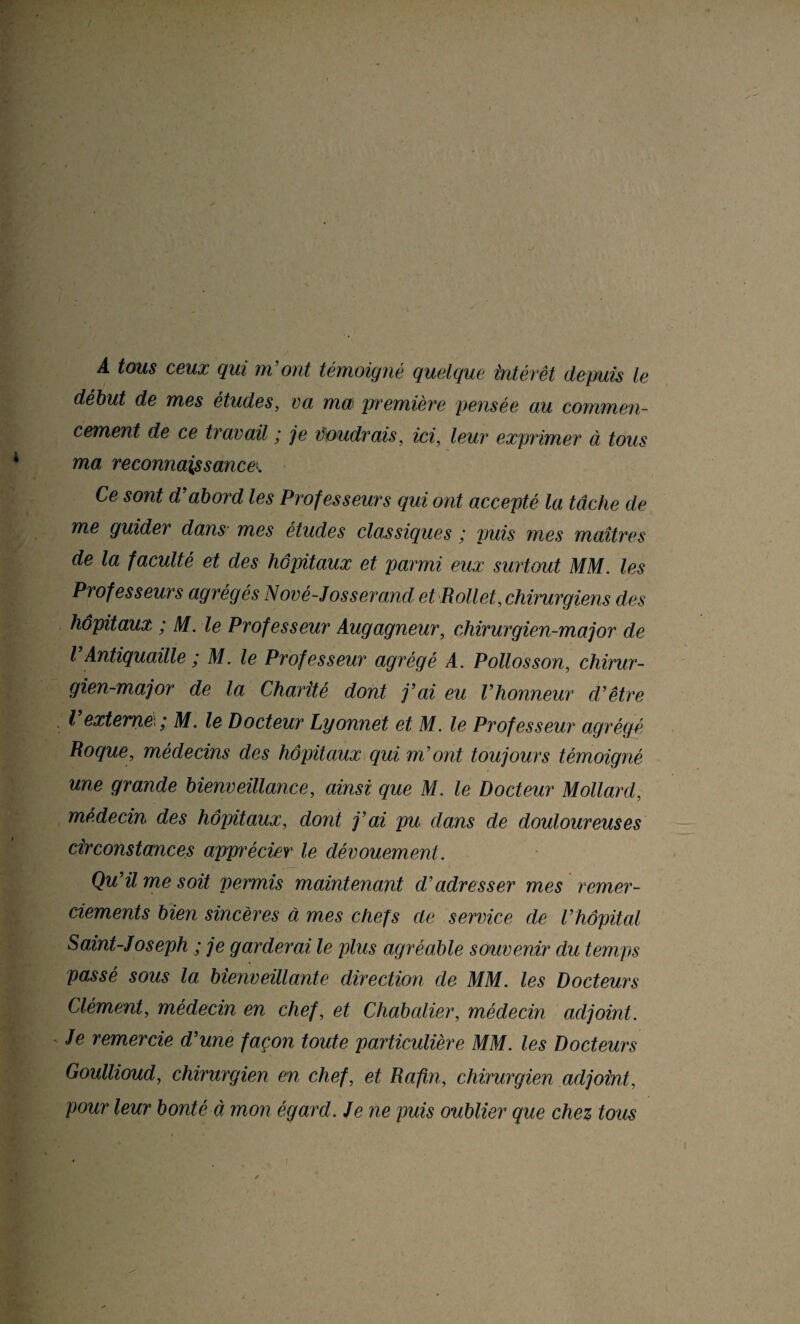 A tous ceux qui m'ont témoigné quelque intérêt depuis le début de mes études, va ma\ première pensée au commen¬ cement de ce travail ; je voudrais, ici, leur exprimer à tous ma reconnaissances Ce sont d'abord les Professeurs qui ont accepté la tâche de me guider dans mes études classiques ; puis mes maîtres de la faculté et des hôpitaux et parmi eux surtout MM. les Professeurs agrégés Nové-Josserand et Rollet, chirurgiens des hôpitaux ; M. le Professeur Augagneur, chirurgien-major de V Antiquaille ; M. le Professeur agrégé A. Polios son, chirur¬ gien-major de la Charité dont j’ai eu l’honneur d’être l’externe ; M. le Docteur Lyonnet et M. le Professeur agrégé Roque, médecins des hôpitaux qui m’ont toujours témoigné une grande bienveillance, ainsi que M. le Docteur Mollard, médecin des hôpitaux, dont j’ai pu dans de douloureuses circonstances appu'écier le dévouement. Qu’il me soit permis maintenant d’adresser mes remer¬ ciements bien sincères à mes chefs de service de l’hôpital Saint-Joseph ; je garderai le plus agréable souvenir du temps passé sous la bienveillante direction de MM. les Docteurs Clément, médecin en chef, et Chabalier, médecin adjoint. Je remercie d’une façon toute particulière MM. les Docteurs Goullioud, chirurgien en chef, et Rafin, chirurgien adjoint, pour leur bonté à mon égard. Je ne puis oublier que chez tous