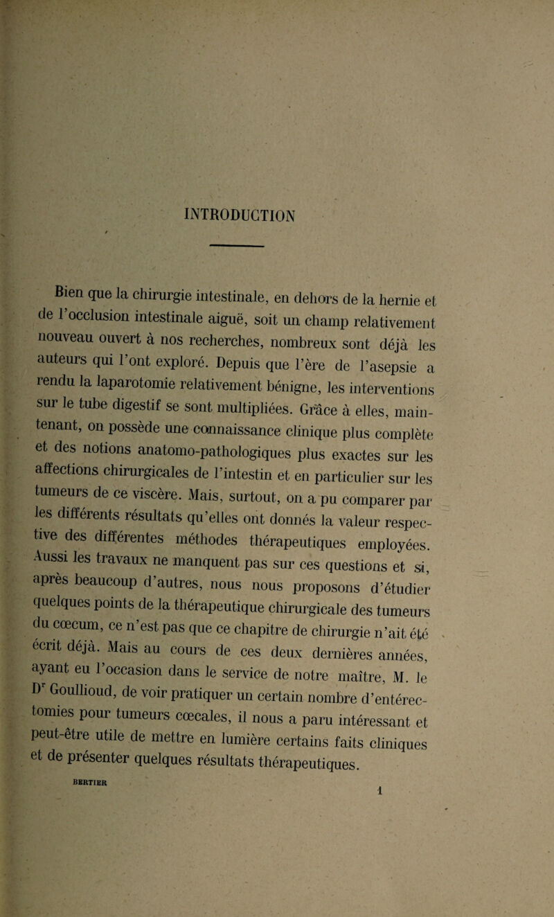 INTRODUCTION Bien que la chirurgie intestinale, en dehors de la hernie et de l’occlusion intestinale aiguë, soit un champ relativement nouveau ouvert à nos recherches, nombreux sont déjà les auteurs qui l’ont exploré. Depuis que l’ère de l’asepsie a rendu la laparotomie relativement bénigne, les interventions sur le tube digestif se sont multipliées. Grâce à elles, main¬ tenant, on possède une connaissance clinique plus complète et des notions anatomo-pathologiques plus exactes sur les affections chirurgicales de l’intestin et en particulier sur les tumeurs de ce viscère. Mais, surtout, on a pu comparer par les différents, résultats qu’elles ont donnés la valeur respec¬ tive des différentes méthodes thérapeutiques employées. Aussi les travaux ne manquent pas sur ces questions et si, après beaucoup d’autres, nous nous proposons d’étudier quelques points de la thérapeutique chirurgicale des tumeurs du cæcum, ce n’est pas que ce chapitre de chirurgie n’ait, été écrit déjà. Mais au cours de ces deux dernières années, ayant eu l’occasion dans le service de notre maître, M. le D'Goullioud, de voir pratiquer un certain nombre d’entérec¬ tomies pour tumeurs cœcales, il nous a paru intéressant et peut-etre utile de mettre en lumière certains faits cliniques et de présenter quelques résultats thérapeutiques. bertier