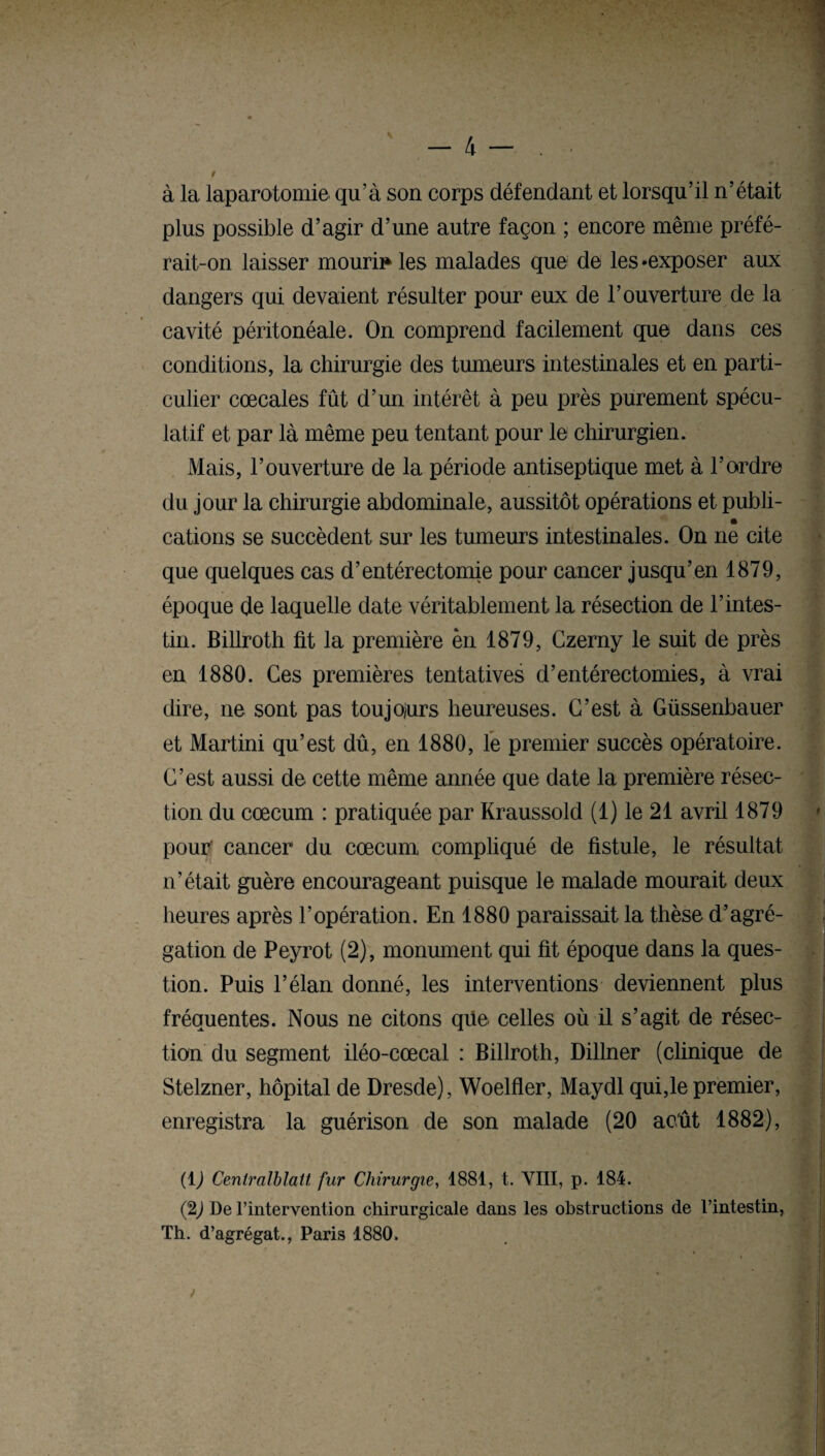 t à la laparotomie qu’à son corps défendant et lorsqu’il n’était plus possible d’agir d’une autre façon ; encore même préfé¬ rait-on laisser mourir les malades que de les «exposer aux dangers qui devaient résulter pour eux de l’ouverture de la cavité péritonéale. On comprend facilement que dans ces conditions, la chirurgie des tumeurs intestinales et en parti¬ culier cœcales fût d’un intérêt à peu près purement spécu¬ latif et par là même peu tentant pour le chirurgien. Mais, l’ouverture de la période antiseptique met à l’ordre du jour la chirurgie abdominale, aussitôt opérations et publi- » cations se succèdent sur les tumeurs intestinales. On ne cite que quelques cas d’entérectomie pour cancer jusqu’en 1879, époque de laquelle date véritablement la résection de l’intes¬ tin. Billroth fit la première en 1879, Czerny le suit de près en 1880. Ces premières tentatives d’entérectomies, à vrai dire, ne sont pas toujours heureuses. C’est à Güssenbauer et Martini qu’est dû, en 1880, le premier succès opératoire. C’est aussi de cette même année que date la première résec¬ tion du cæcum : pratiquée par Kraussold (1) le 21 avril 1879 pour' cancer du cæcum, compliqué de fistule, le résultat n’était guère encourageant puisque le malade mourait deux heures après l’opération. En 1880 paraissait la thèse d’agré¬ gation de Peyrot (2), monument qui fit époque dans la ques¬ tion. Puis l’élan donné, les interventions deviennent plus fréquentes. Nous ne citons qüe celles où il s’agit de résec¬ tion du segment iléo-cœcal : Billroth, Dillner (clinique de Stelzner, hôpital de Dresde), Woelfler, Maydl qui,le premier, enregistra la guérison de son malade (20 août 1882), (1) Cenlralblatt fur Chirurgie, 1881, t. VIII, p. 184. (2J De l'intervention chirurgicale dans les obstructions de l’intestin, Th. d’agrégat., Paris 1880. »