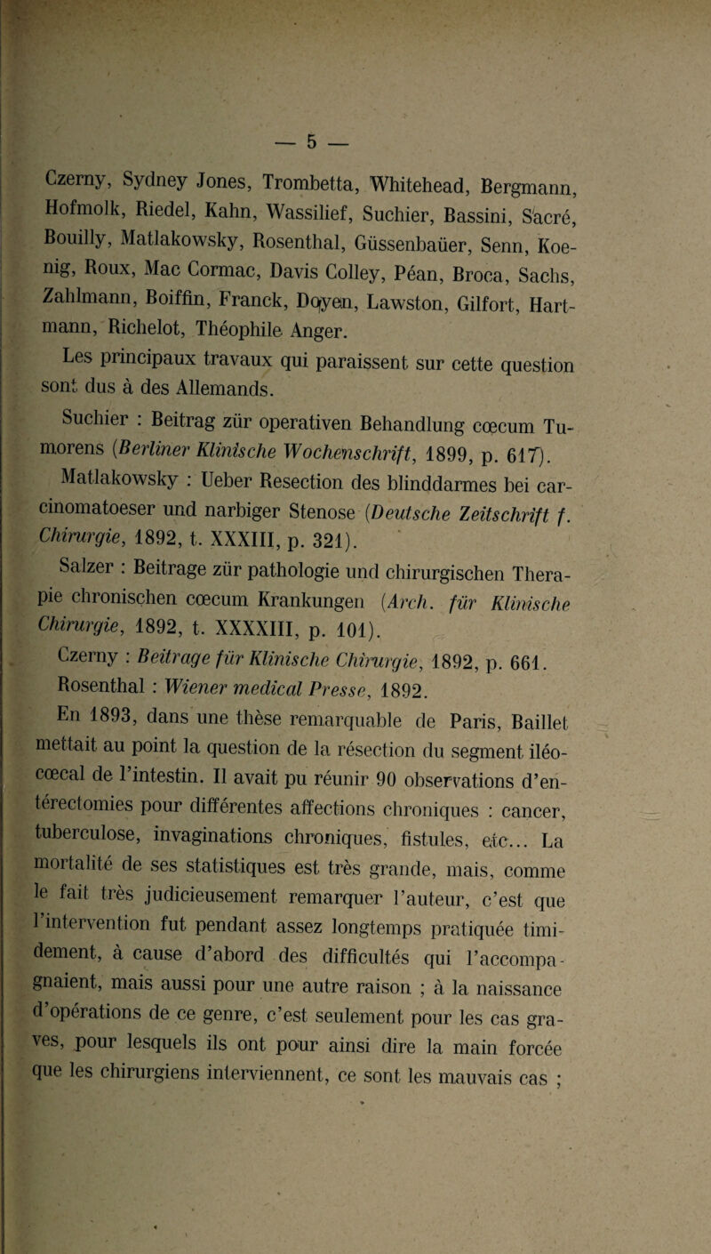 K — 5 — Czemy, Sydney Jones, Trombetta, Whitehead, Bergmann, Hofmolk, Riedel, Kahn, Wassilief, Suchier, Bassini, Sacré, Bouilly, Matlakowsky, Rosenthal, Güssenbaüer, Senn, Koe- mg, Roux, Mac Cormac, Davis Colley, Péan, Broea, Sachs, Zahlmann, Boiffin, Franck, Doyen, Lawston, Gilfort, Hart¬ mann, Richelot, Théophile Anger. Les principaux travaux qui paraissent sur cette question sont dus à des Allemands. Suchiei . Beitrag zür operativen Behandlung cæcum Tu- morens (Berliner Klinische Wochenschrift, 1899, p. 617). Matlakowsky : Ueber Resection des blinddarmes bei car- cinomatoeser und narbiger Sténos & {Deutsche Zeitschrift f. Chirurgie, 1892, t. XXXIII, p. 321). Salzer : Beitrage zür pathologie und chirurgischen Théra¬ pie chronischen cæcum Krankungen (Arch. fur Klinische Chirurgie, 1892, t. XXXXIII, p. 101). Czerny : Beitrage für Klinische Chirurgie, 1892, p. 661. Rosenthal : Wiener medical Presse, 1892. En 1893, dans une thèse remarquable de Paris, Baillet mettait au point la question de la résection du segment iléo- cœcal de 1 intestin. Il avait pu réunir 90 observations d’en¬ térectomies pour différentes affections chroniques : cancer, tuberculose, invaginations chroniques, fistules, etc... La mortalité de ses statistiques est très grande, mais, comme le fait très judicieusement remarquer l’auteur, c’est que l’intervention fut pendant assez longtemps pratiquée timi¬ dement, à cause d’abord des difficultés qui l’accompa¬ gnaient, mais aussi pour une autre raison ; à la naissance d’opérations de ce genre, c’est seulement pour les cas gra¬ ves, pour lesquels ils ont pour ainsi dire la main forcée que les chirurgiens interviennent, ce sont les mauvais cas ;