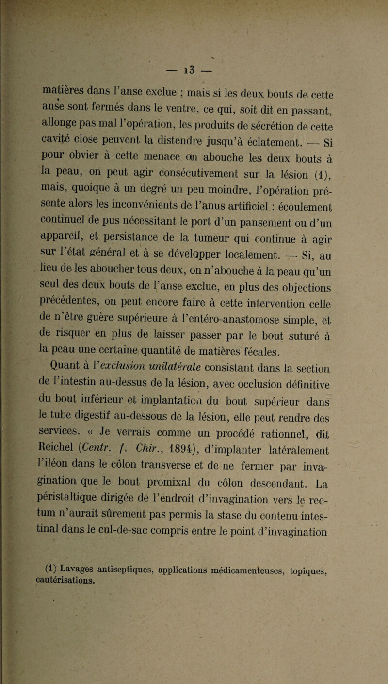 / — i3 — matières dans l’anse exclue ; mais si les deux bouts de cette anse sont fermés dans le ventre, ce qui, soit dit en passant, allonge pas mal l’opération, les produits de sécrétion de cette cavité close peuvent la distendre jusqu’à éclatement. — Si pour obvier à cette menace, oui abouche les deux bouts à la peau, on peut agir consécutivement sur la lésion (1), mais, quoique à un degré un peu moindre, l’opération pré¬ sente alors les inconvénients de l’anus artificiel : écoulement continuel de pus nécessitant le port d’un pansement ou d’un appareil, et persistance de la tumeur qui continue à agir sur l’état général et à se développer localement. — Si, au lieu de les aboucher tous deux, on n’abouche à la peau qu’un seul des deux bouts de l'anse exclue, en plus des objections précédentes, on peut encore faire à cette intervention celle de n être guère supérieure à l’entéro-anastomose simple, et de risquer en plus de laisser passer par le bout suturé à la peau une certaine quantité de matières fécales. Quant à Y exclusion unilatérale consistant dans la section de 1 intestin au-dessus de la lésion, avec occlusion définitive du bout inférieur et implantation du bout supérieur dans le tube digestif au-dessous de la lésion, elle peut rendre des services. « Je verrais comme un procédé rationnel, dit Reichel (Centr. /. Chir., 1894), d’implanter latéralement l’iléon dans le côlon transverse et de ne fermer par invar gination que le bout promixal du côlon descendant. La péristaltique dirigée de l’endroit d’invagination vers le rec¬ tum n’aurait sûrement pas permis la stase du contenu intes¬ tinal dans le cul-de-sac compris entre le point d’invagination (1) Lavages antiseptiques, applications médicamenteuses, topiques, cautérisations.