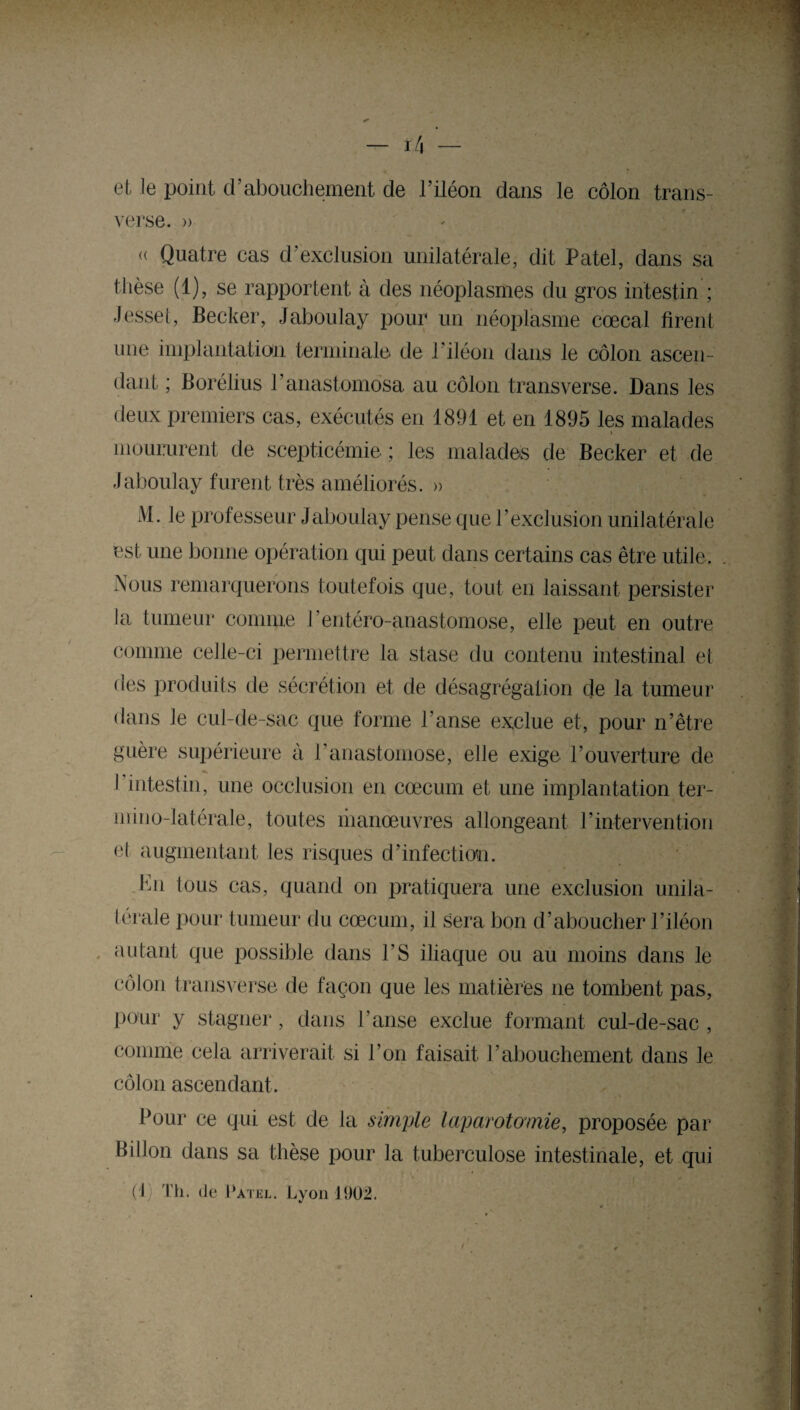 — I/l et le point d’abouchement de l’iléon dans le côlon trans¬ verse. » « Quatre cas d’exclusion unilatérale, dit Patel, dans sa thèse (1), se rapportent à des néoplasmes du gros intestin ; Jessel, Becker, Jaboulay pour un néoplasme cœcal firent une implantation terminale de l’iléon dans le côlon ascen¬ dant ; Borélius l’anastomosa au côlon transverse. Dans les deux premiers cas, exécutés en 1891 et en 1895 les malades moururent de scepticémie ; les malades de Becker et de Jaboulay furent très améliorés. » M. le professeur Jaboulay pense que l’exclusion unilatérale est une bonne opération qui peut dans certains cas être utile. Nous remarquerons toutefois que, tout en laissant persister la tumeur comme l’entéro-anastomose, elle peut en outre comme celle-ci permettre la stase du contenu intestinal et des produits de sécrétion et de désagrégation de la tumeur dans le cul-de-sac que forme l’anse exclue et, pour n’être guère supérieure à l’anastomose, elle exige l’ouverture de I intestin, une occlusion en cæcum et une implantation ter¬ ni i no-latérale, toutes manœuvres allongeant l’intervention cl augmentant les risques d’infection. hn tous cas, quand on pratiquera une exclusion unila¬ térale pour tumeur du cæcum, il sera bon d’aboucher l’iléon autant que possible dans l’S iliaque ou au moins dans le côlon transverse de façon que les matières ne tombent pas, pour y stagner, dans l’anse exclue formant cul-de-sac , comme cela arriverait si l’on faisait l’abouchement dans le côlon ascendant . Pour ce qui est de la simple laparotomie, proposée par B il Ion dans sa thèse pour la tuberculose intestinale, et qui (1) Th. de Patel. Lyon 1902.