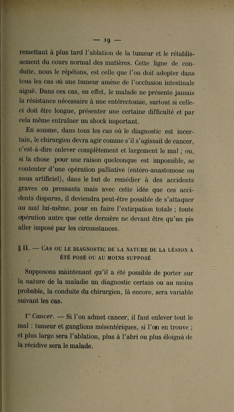 remettant à plus tard l’ablation de la tumeur et le rétablis¬ sement du cours normal des matières. Cette ligne de con¬ duite, nous le répétons, est celle que l’on doit adopter dans tous les cas où une tumeur amène de l’occlusion intestinale aiguë. Dans ces cas, en effet, le malade ne présente jamais la résistance nécessaire à une entérectomie, surtout si celle- ci doit être longue, présenter une certaine difficulté et par cela même entraîner un shock important. En somme, dans tous les cas où le diagnostic est incer¬ tain, le chirurgien devra agir comme s’il s’agissait de cancer, c’est-à-dire enlever complètement et largement le mal ; ou, si la chose pour une raison quelconque est impossible, se contenter d’une opération palliative (entéro-anastomose ou anus artificiel), dans le but de remédier à des accidents graves ou pressants mais avec cette idée que ces acci¬ dents disparus, il deviendra peut-être possible de s’attaquer au mal lui-même, pour en faire l’extirpation totale ; toute opération autre que cette dernière ne devant être qu’un pis aller imposé par les circonstances. § II. — Cas ou le diagnostic de la nature de la lésion a ÉTÉ POSÉ OU AU MOINS SUPPOSÉ Supposons maintenant qu’il a été possible de porter sur la nature de la maladie un diagnostic certain ou au moins probable, la conduite du chirurgien, là encore, sera variable suivant les cas. 1° Cancer. — Si l’on admet cancer, il faut enlever tout le mal : tumeur et ganglions mésentériques, si l’oin en trouve ; et plus large sera l’ablation, plus à l’abri ou plus éloigna de la récidive sera le malade.