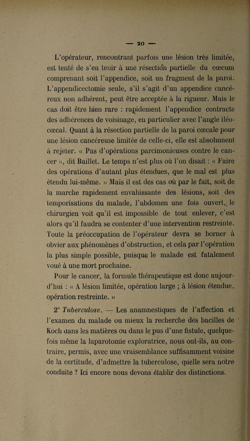 L’opérateur, rencontrant parfois une lésion très limitée, est tenté de s’en tenir à une résection partielle du cæcum comprenant soit l’appendice, soit un fragment de la paroi. L’appendicectomie seule, s’il s’agit d’un appendice cancé- ! reux non adhérent, peut être acceptée à la rigueur. Mais le cas doit être bien rare : rapidement l’appendice contracte des adhérences de voisinage, en particulier avec l’angle iléo- cœcal. Quant à la résection partielle de la paroi cœcale pour une lésion cancéreuse limitée de celle-ci, elle est absolument à rejeter. « Pas d’opérations parcimonieuses contre le can¬ cer », dit Baillet. Le temps n’est plus où l’on disait : « Faire des opérations d’autant plus étendues, que le mal est plus étendu lui-même. » Mais il est des cas où par le fait, soit de la marche rapidement envahissante des lésions, soit des temporisations du malade, l’abdomen une fois ouvert,t le chirurgien voit qu’il est impossible de tout enlever, c’est alors qu’il faudra se contenter d’une intervention restreinte. Toute la préoccupation de l’opérateur devra se borner à obvier aux phénomènes d’obstruction, et cela par F opération la plus simple possible, puisque le malade est fatalement voué à une mort prochaine. Pour le cancer, la formule thérapeutique est donc aujour¬ d’hui : « A lésion limitée, opération large ; à lésion étendue, opération restreinte. » 2° Tuberculose. — Les anamnestiques de l’affection et l’examen du malade ou mieux la recherche des bacilles de * Koch uans les matières ou dans le pus d’une fistule, quelque¬ fois même la laparotomie exploratrice, nous ont-ils, au con¬ traire, permis, avec une vraisemblance suffisamment voisine de la certitude, d’admettre la tuberculose, quelle sera notre conduite ? Ici encore nous devons établir des distinctions.