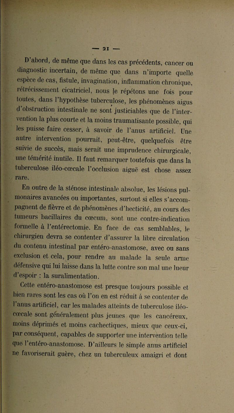 D abord, de même que dans les cas précédents, cancer ou diagnostic incertain, de même que dans n’importe quelle espèce de cas, fistule, invagination, inflammation chronique, rétrécissement cicatriciel, nous le répétons une fais pour toutes, dans 1 hypothèse tuberculose, les phénomènes aigus d obstruction intestinale ne sont justiciables que de l’inter¬ vention la plus courte et la moins traumatisante possible, qui les puisse faire cesser, à savoir de l’anus artificiel. Une autre intervention pourrait, peut-être, quelquefois être suivie de succès, mais serait une imprudence chirurgicale, une témérité inutile. Il faut remarquer toutefois que dans la tuberculose iléo-cœcale l’occlusion aiguë est chose assez rare. En outre de la sténose intestinale absolue, les lésions pul¬ monaires avancées ou importantes, surtout si elles s’accom¬ pagnent de fièvre et de phénomènes d’hecticité, au cours des tumeurs bacillaires du cæcum, sont une contre-indication formelle à l’entérectomie. En face de cas semblables, le chirurgien devra se contenter d’assurer la libre circulation du contenu intestinal par entéro-anastomose, avec ou sans exclusion et cela, pour rendre au malade la seule arme défensive qui lui laisse dans la lutte contre son mal une lueur d’espoir : la suralimentation. Cette entéro-anastomose est presque toujours possible et bien rares sont les cas où l’on en est réduit à se contenter de 1 anus artificiel, car les malades atteints de tuberculose iléo- cœcale sont généralement plus jeunes que les cancéreux, moins déprimés et moins cachectiques, mieux que ceux-ci, par conséquent, capables de supporter une intervention telle que 1 entéro-anastomose. D’ailleurs le simple anus artificiel ne favoriserait guère, chez un tuberculeux amaigri et dont