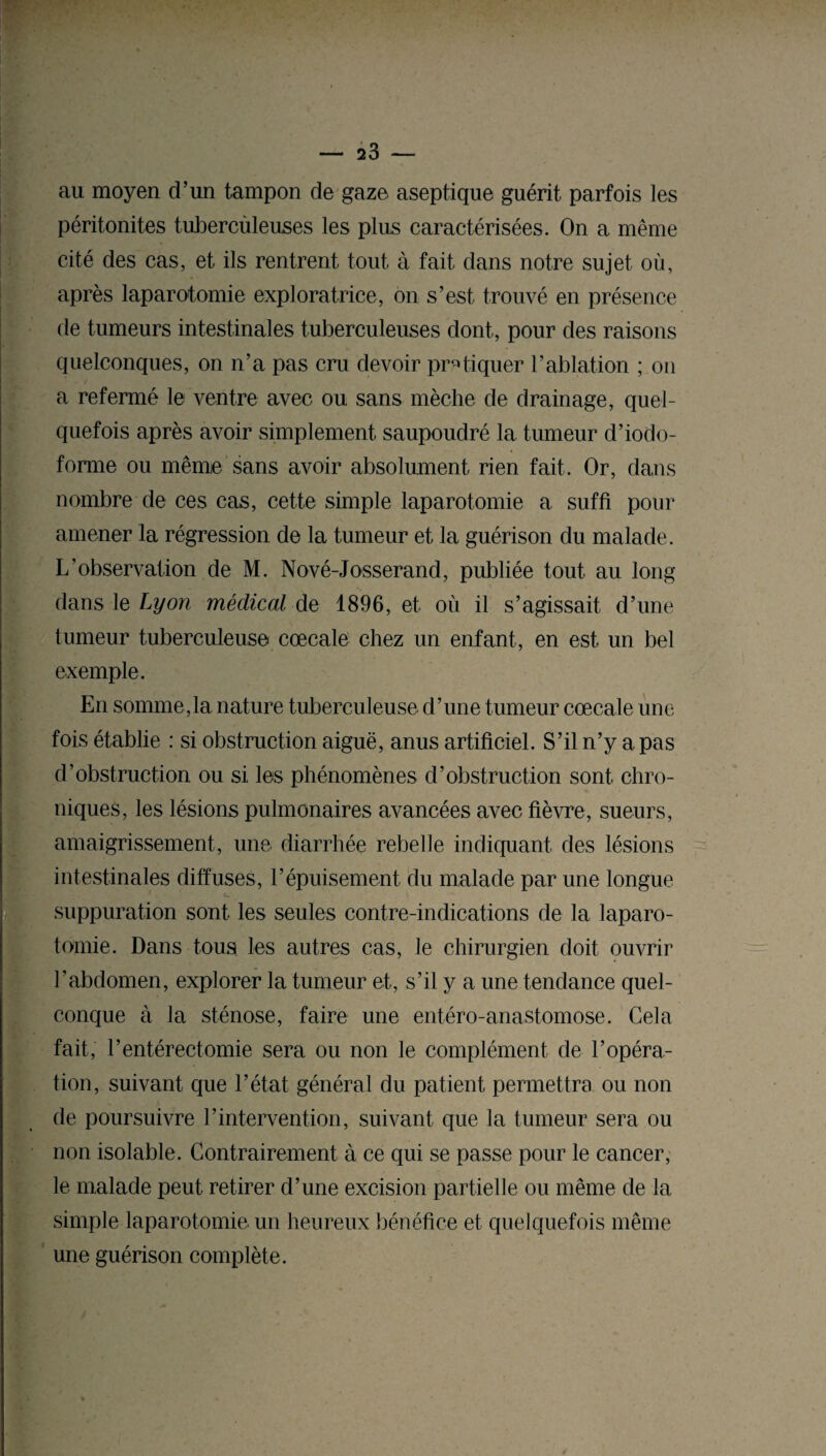 au moyen d’un tampon de gaze aseptique guérit parfois ies péritonites tubercùleuses les plus caractérisées. On a même cité des cas, et ils rentrent tout à fait dans notre sujet où, après laparotomie exploratrice, on s’est trouvé en présence de tumeurs intestinales tuberculeuses dont, pour des raisons quelconques, on n’a pas cru devoir pratiquer l’ablation ; on a refermé le ventre avec ou sans mèche de drainage, quel¬ quefois après avoir simplement saupoudré la tumeur d’iodo- forme ou même sans avoir absolument rien fait. Or, dans nombre de ces cas, cette simple laparotomie a suffi pour amener la régression de la tumeur et la guérison du malade. L’observation de M. Nové-Josserand, publiée tout au long dans le Lyon médical de 1896, et où il s’agissait d’une tumeur tuberculeuseï cœcale chez un enfant, en est un bel exemple. En somme,la nature tuberculeuse d’une tumeur cœcale une fois établie : si obstruction aiguë, anus artificiel. S’il n’y a pas d’obstruction ou si les phénomènes d’obstruction sont chro¬ niques, les lésions pulmonaires avancées avec fièvre, sueurs, amaigrissement, une diarrhée rebelle indiquant des lésions intestinales diffuses, l’épuisement du malade par une longue suppuration sont les seules contre-indications de la laparo¬ tomie. Dans tous les autres cas, le chirurgien doit ouvrir l’abdomen, explorer la tumeur et, s’il y a une tendance quel¬ conque à la sténose, faire une entéro-anastomose. Cela fait, l’entérectomie sera ou non le complément de l’opéra¬ tion, suivant que l’état général du patient permettra ou non de poursuivre l’intervention, suivant que la tumeur sera ou non isolable. Contrairement à ce qui se passe pour le cancer, le malade peut retirer d’une excision partielle ou même de la simple laparotomie un heureux bénéfice et quelquefois même une guérison complète.