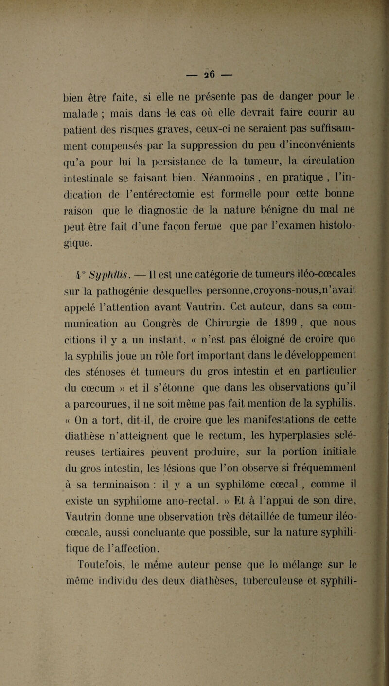 bien être faite, si elle ne présente pas de danger pour le malade ; mais dans le, cas où elle devrait faire courir au patient des risques graves, ceux-ci ne seraient pas suffisam¬ ment compensés par la suppression du peu d’inconvénients qu’a pour lui la persistance de la tumeur, la circulation intestinale se faisant bien. Néanmoins , en pratique , l’in¬ dication de l’entérectomie est formelle pour cette bonne raison que le diagnostic de la nature bénigne du mal ne peut être fait d’une façon ferme que par l’examen histolo¬ gique. 4° Syphilis. — Il est une catégorie de tumeurs iléo-cœcales sur la pathogénie desquelles personne,croyons-nous,n’avait appelé l’attention avant Vautrin. Cet auteur, dans sa com¬ munication au Congrès de Chirurgie de 1899 , que nous citions il y a un instant, « n’est pas éloigné de croire que la syphilis joue un rôle fort important dans le développement des sténoses et tumeurs du gros intestin et en particulier du cæcum » et il s’étonne que dans les observations qu’il a parcourues, il ne soit même pas fait mention de la syphilis. <( On a tort, dit-il, de croire que les manifestations de cette diathèse n’atteignent que le rectum, les hyperplasies sclé¬ reuses tertiaires peuvent produire, sur la portion initiale du gros intestin, les lésions que l’on observe si fréquemment à sa terminaison : il y a un syphilôme cœcal, comme il existe un syphilôme ano-rectal. » Et à l’appui de son dire, Vautrin donne mie observation très détaillée de tumeur iléo- cœcale, aussi concluante que possible, sur la nature syphili¬ tique de l’affection. Toutefois, le même auteur pense que le mélange sur le même individu des deux diathèses, tuberculeuse et syphili-