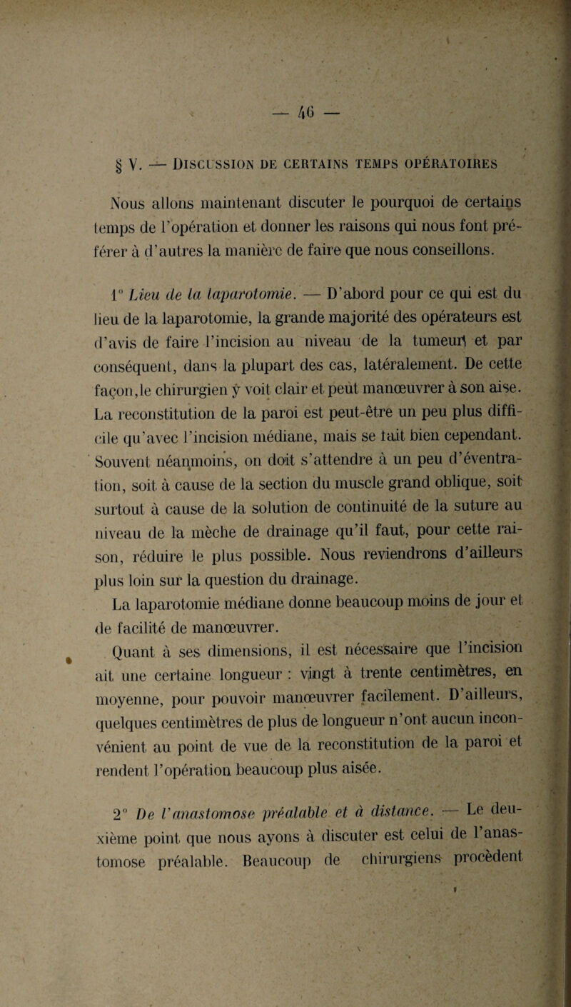 — 46 - § V. — Discussion de certains temps opératoires Nous allons maintenant discuter le pourquoi de certains temps de T opération et donner les raisons qui nous font pré¬ férer à d’autres la manière de faire que nous conseillons. 1° Lieu de la laparotomie. — D’abord pour ce qui est du lieu de la laparotomie, la grande majorité des opérateurs est d’avis de faire l’incision au niveau de la tumeutf et par conséquent, dans la plupart des cas, latéralement. De cette façon, le chirurgien ÿ voit clair et peut manœuvrer à son aise. La reconstitution de la paroi est peut-être un peu plus diffi¬ cile qu’avec l’incision médiane, mais se tait bien cependant. Souvent néanmoins, on doit s’attendre à un peu d’éventra¬ tion, soit à cause de la section du muscle grand oblique, soit surtout à cause de la solution de continuité de la suture au niveau de la mèche de drainage qu’il faut, pour cette rai¬ son, réduire le plus possible. Nous reviendrons d ailleurs plus loin sur la question du drainage. La laparotomie médiane donne beaucoup moins de jour et de facilité de manœuvrer. Quant à ses dimensions, il est nécessaire que l’incision ait une certaine longueur : vingt à trente centimètres, en moyenne, pour pouvoir manœuvrer facilement. D ailleurs, quelques centimètres de plus de longueur n’ont aucun incon¬ vénient au point de vue de la reconstitution de la paroi et rendent l’opération beaucoup plus aisée. 2° De Vanastomose préalable et à distance. Le deu¬ xième point que nous ayons à discuter est celui de 1 anas¬ tomose préalable. Beaucoup de chirurgiens procèdent »