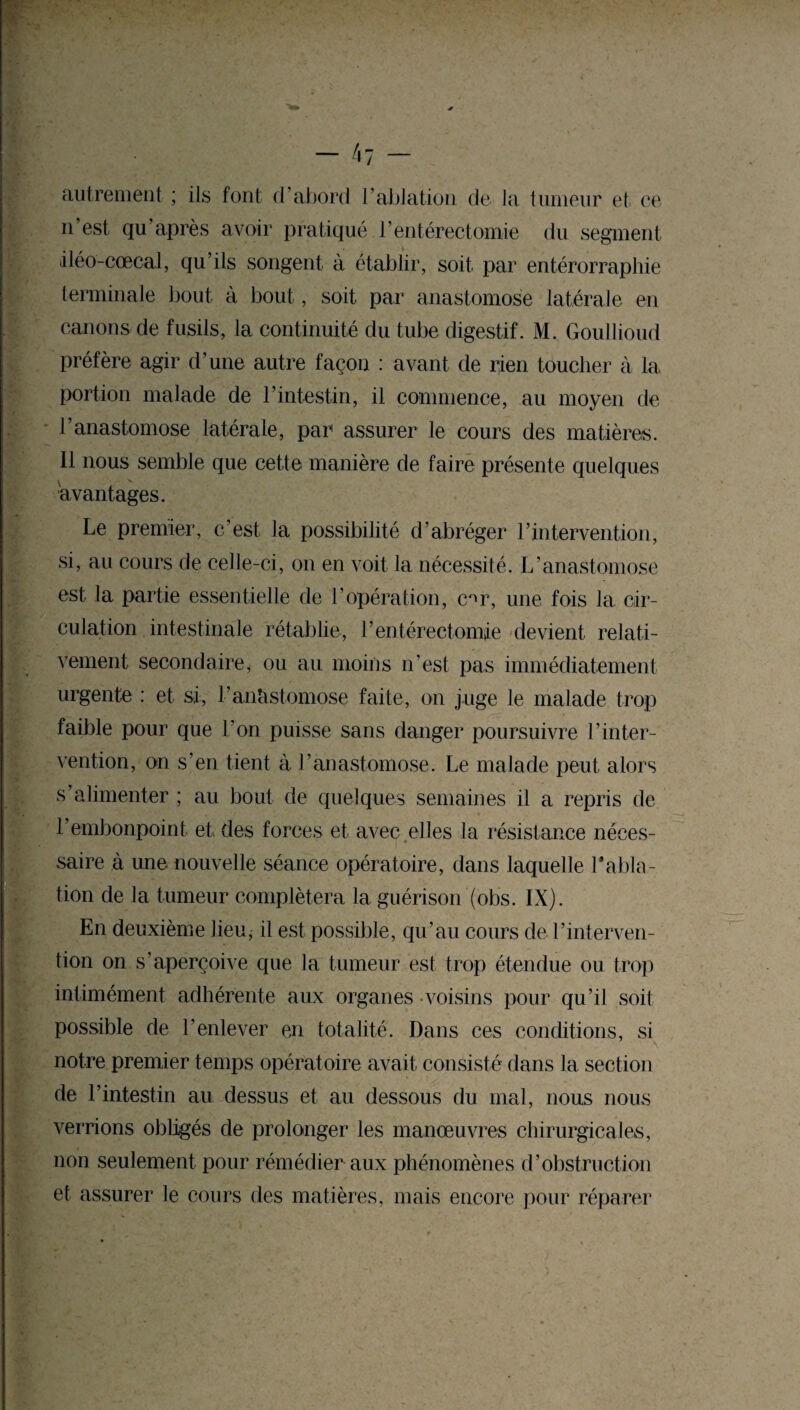 * autrement ; ils font d’abord l’ablation de la tumeur et ce n est qu après avoir pratiqué l’entérectomie du segment iléo-cœcal, qu’ils songent à établir, soit par entérorraphie terminale bout à bout, soit par anastomose latérale en canons de fusils, la continuité du tube digestif. M. Goullioud préfère agir d’une autre façon : avant de rien toucher à la portion malade de l’intestin, il commence, au moyen de l’anastomose latérale, par assurer le cours des matières. Il nous semble que cette manière de faire présente quelques avantages. Le premier, c’est la possibilité d’abréger l’intervention, si, au cours de celle-ci, on en voit la nécessité. L’anastomose est la partie essentielle de l’opération, c^r, une fois la cir¬ culation intestinale rétablie, l’entérectomie devient relati¬ vement secondaire, ou au moins n’est pas immédiatement urgente : et si, l’anastomose faite, on juge le malade trop faible pour que Ton puisse sans danger poursuivre l’inter¬ vention, on s’en tient à l’anastomose. Le malade peut alors s’alimenter ; au bout de quelques semaines il a repris de l’embonpoint et des forces et avec .elles la résistance néces¬ saire à une nouvelle séance opératoire, dans laquelle l'abla¬ tion de la tumeur complétera la guérison (obs. IX). En deuxième lieu, il est possible, qu’au cours de l’interven¬ tion on s’aperçoive que la tumeur est trop étendue ou trop intimément adhérente aux organes voisins pour qu’il soit possible de l’enlever en totalité. Dans ces conditions, si \ notre premier temps opératoire avait consisté dans la section de l’intestin au dessus et au dessous du mal, nous nous verrions obligés de prolonger les manœuvres chirurgicales, non seulement pour rémédier aux phénomènes d’obstruction et assurer le cours des matières, mais encore pour réparer