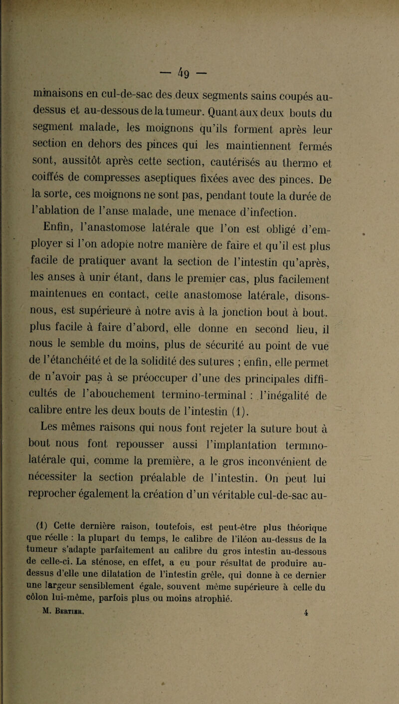 minaisons en cul-de-sac des deux segments sains coupés au- dessus et au-dessous de la tumeur. Quant aux deux bouts du segment malade, les moignons qu’ils forment après leur section en dehors des pinces qui les maintiennent fermés sont, aussitôt après cette section, cautérisés au thermo et coiffés de compresses aseptiques fixées avec des pinces. De la sorte, ces moignons ne sont pas, pendant toute la durée de T ablation de l’anse malade, une menace d’infection. Enfin, 1 anastomose latérale que l’on est obligé d’em¬ ployer si l’on adopte notre manière de faire et qu’il est plus facile de pratiquer avant la section de l’intestin qu’après, les anses à unir étant, dans le premier cas, plus facilement maintenues en contact, cette anastomose latérale, disons- nous, est supérieure à notre avis à la jonction bout à bout, plus facile à faire d’abord, elle donne en second lieu, il nous le semble du moins, plus de sécurité au point de vue de 1 étanchéité et de la. solidité des sutures ; enfin, elle permet de n’avoir pas à se préoccuper d’une des principales diffi¬ cultés de l’abouchement termino-terminal : l’inégalité de calibre entre les deux bouts de l’intestin (1). Les mêmes raisons qui nous font rejeter la suture bout à bout nous font repousser aussi l’implantation termmo- latérale qui, comme la première, a le gros inconvénient de nécessiter la section préalable de l’intestin. On peut lui reprocher également la création d’un véritable cul-de-sac au- (1) Cette dernière raison, toutefois, est peut-être plus théorique que réelle : la plupart du temps, le calibre de l’iléon au-dessus de la tumeur s’adapte parfaitement au calibre du gros intestin au-dessous de celle-ci. La sténose, en effet, a eu pour résultat de produire au- dessus d’elle une dilatation de l’intestin grêle, qui donne à ce dernier une largeur sensiblement égale, souvent même supérieure à celle du côlon lui-même, parfois plus ou moins atrophié. M. Bektibk,