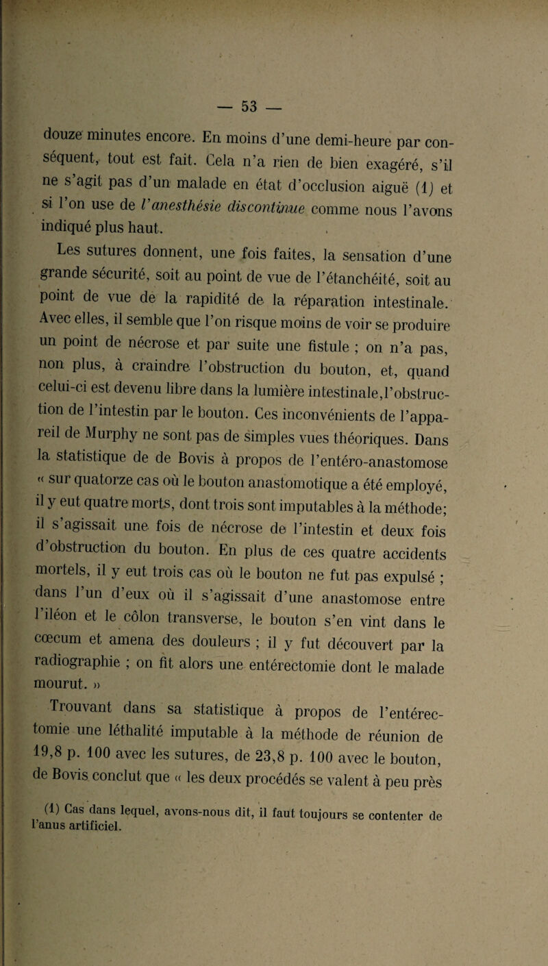 douze minutes encore. En moins d’une demi-heure par con¬ séquent, tout est fait. Cela n’a rien de bien exagéré, s’il ne s agit pas d un malade en état d’occlusion aiguë (IJ et si l’on use de l'anesthésie discontinue comme nous l’avons indiqué plus haut. Les sutures donnent, une fois faites, la sensation d’une grande sécurité, soit au point de vue de l’étanchéité, soit au point de vue de la rapidité de la réparation intestinale. Avec elles, il semble que l’on risque moins de voir se produire un point de nécrose et par suite une fistule ; on n’a pas, non plus, à craindre l’obstruction du bouton, et, quand celui-ci est devenu libre dans la lumière intestinale,l’obstruc¬ tion de 1 intestin par le bouton. Ces inconvénients de l’appa¬ reil de Murphy ne sont pas de simples vues théoriques. Dans la statistique de de Bovis à propos de l’entéro-anastomose u quatorze cas où le bouton anastomotique a été employé, il y eut quatre morts, dont trois sont imputables à la méthode; il s’agissait une fois de nécrose de l’intestin et deux fois d obstruction du bouton. En plus de ces quatre accidents mortels, il y eut trois cas où le bouton ne fut pas expulsé ; dans 1 un d eux où il s’agissait d’une anastomose entre l’iléon et le côlon transverse, le bouton s’en vint dans le cæcum et amena des douleurs ; il y fut découvert par la radiographie ; on fit alors une entérectomie dont le malade mourut. » Trouvant dans sa statistique à propos de l’entérec¬ tomie une léthalité imputable à la méthode de réunion de 19,8 p. 100 avec les sutures, de 23,8 p. 100 avec le bouton, de Bovis conclut que « les deux procédés se valent à peu près (1) Cas dans lequel, avons-nous dit, il faut toujours se contenter de l’anus artificiel.