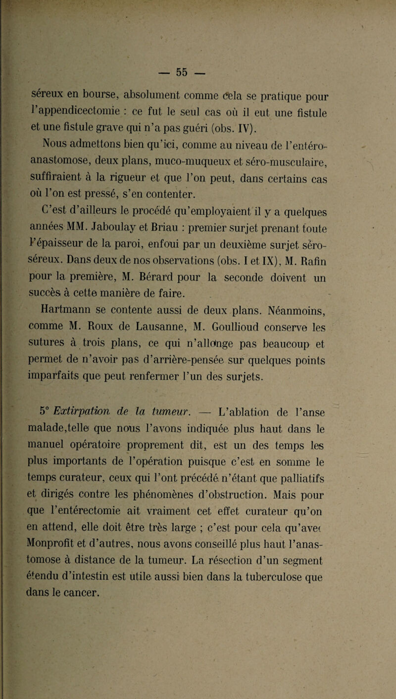 séreux en bourse, absolument comme Cela se pratique pour P appendicectomie : ce fut le seul cas où il eut une fistule et une fistule grave qui n’a pas guéri (obs. IV). Nous admettons bien qu’ici, comme au niveau de l’entéro- anastomose, deux plans, muco-muqueux et séro-musculaire, suffiraient à la rigueur et que l’on peut, dans certains cas où l’on est pressé, s’en contenter. C’est d’ailleurs le procédé qu’employaient il y a quelques années MM. Jaboulay et Briau : premier surjet prenant toute P épaisseur de la paroi, enfoui par un deuxième surjet sêro- séreux. Dans deux de nos observations (obs. I et IX), M. Rafin pour la première, M. Bérard pour la seconde doivent un succès à cette manière de faire. Hartmann se contente aussi de deux plans. Néanmoins, comme M. Roux de Lausanne, M. Goullioud conserve les sutures à trois plans, ce qui n’alloinge pas beaucoup et permet de n’avoir pas d’arrière-pensée sur quelques points imparfaits que peut renfermer l’un des surjets. 5° Extirpation de la tumeur. — L’ablation de Panse malade,telle que nous Pavons indiquée plus haut dans le manuel opératoire proprement dit, est un des temps les plus importants de P opération puisque c’est en somme le temps curateur, ceux qui Pont précédé n’étant, que palliatifs et dirigés contre les phénomènes d’obstruction. Mais pour que l’entérectomie ait vraiment cet effet curateur qu’on en attend, elle doit être très large ; c’est pour cela qu’ave< Monprofit et d’autres, nous avons conseillé plus haut l’anas¬ tomose à distance de la tumeur. La résection d’un segment étendu d’intestin est utile aussi bien dans la tuberculose que dans le cancer.