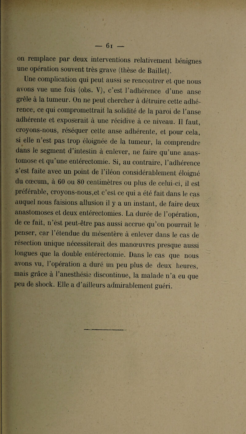 on remplace par deux interventions relativement bénignes une opération souvent très grave (thèse de Baillet). Une complication qui peut aussi se rencontrer et que nous avons vue une fois (obs. V), c’est l’adhérence d’une anse grêle à la tumeur. On ne peut chercher à détruire cette adhé¬ rence, ce qui compromettrait la solidité de la paroi de l’anse adhérente et exposerait à une récidive à ce niveau. Il faut, croyons-nous, réséquer cette anse adhérente, et pour cela, si elle n est pas trop éloignée de la tumeur, la comprendre dans le segment d’intestin à enlever, ne faire qu’une anas¬ tomose et qu’une entérectomie. Si, au contraire, l’adhérence s’est faite avec un point de l’iléon considérablement éloigné du cæcum., à 60 ou 80 centimètres ou plus de celui-ci, il est préférable, croyons-nous,et c’est ce qui a été fait dans le cas » auquel nous faisions allusion il y a un instant, de faire deux anastomoses et deux entérectomies. La durée de l’opération, de ce fait, n’èst peut-être pas aussi accrue qu’on pourrait le penser, car l’étendue du mésentère à enlever dans le cas de résection unique nécessiterait des manœuvres presque aussi longues que la double entérectomie. Dans le cas que nous avons vu, l’opération a duré un peu plus de deux heures, mais grâce à l’anesthésie discontinue, la malade n’a eu que peu de shock. Elle a d’ailleurs admirablement guéri.