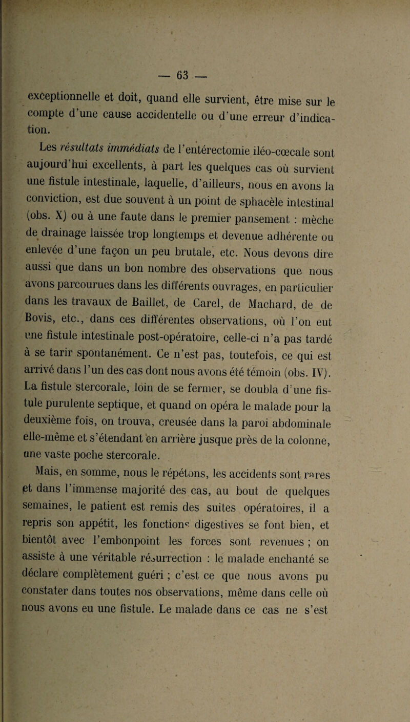 exceptionnelle et doit, quand elle survient, être mise sur le compte d une cause accidentelle ou d’une erreur d’indica¬ tion. Les résultats vuinnédicUs de l’entérectomie iléo-cœcale sont aujourd’hui excellents, à part les quelques cas où survient une fistule intestinale, laquelle, d’ailleurs, nous en avons la conviction, est due souvent à un point de sphacèle intestinal (obs. X) ou à une faute dans le premier pansement : mèche de drainage laissée trop longtemps et devenue adhérente ou enlevée d une façon un peu brutale, etc. Nous devons dire aussi que dans un bon nombre des observations que nous avons parcourues dans les différents ouvrages, en particulier dans les travaux de Baillet, de Carel, de Machard, de de Bovis, etc., dans ces differentes observations, où l’on eut une fistule intestinale post-opératoire, celle-ci n’a pas tardé à se tarir spontanément. Ce n’est pas, toutefois, ce qui est arrivé dans l’un des cas dont nous avons été témoin (obs. IV). La fistule stercorale, loin de se fermer, se doubla d:une fis¬ tule purulente septique, et quand on opéra le malade pour la deuxième fois, on trouva, creusée dans la paroi abdominale elle-même et s’étendant en arrière jusque près de la colonne, une vaste poche stercorale. Mais, en somme, nous le répétons, les accidents sont rares pt dans l’immense majorité des cas, au bout de quelques semaines, le patient est remis des suites opératoires, il a repris son appétit, les fonction^ digestives se font bien, et bientôt avec l’embonpoint les forces sont revenues ; on assiste à une véritable résurrection : le malade enchanté se déclare complètement guéri ; c’est ce que nous avons pu constater dans toutes nos observations, même dans celle où nous avons eu une fistule. Le malade dans ce cas ne s’est