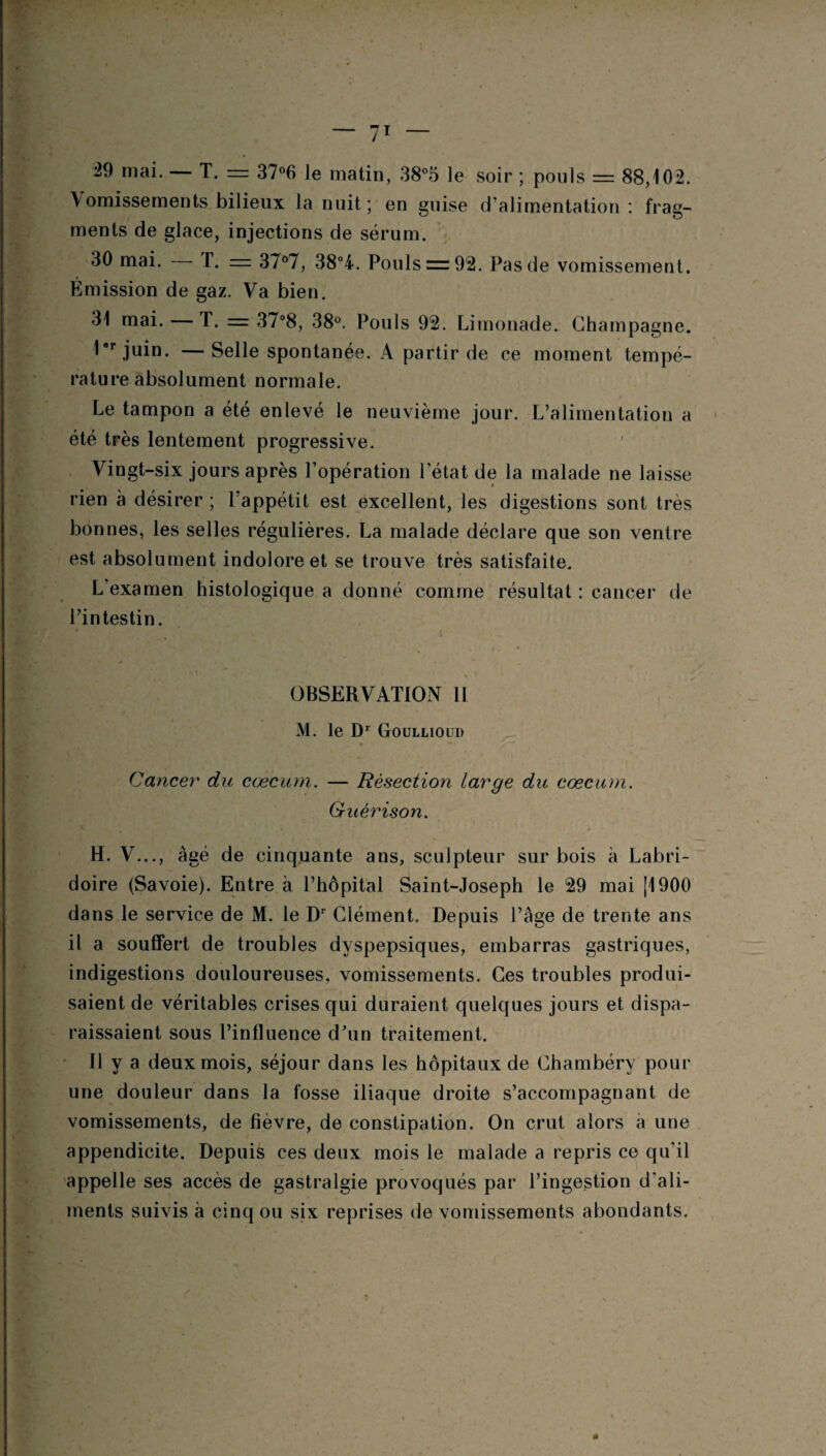 29 mai. — T. == 37°6 le matin, 38°5 le soir ; pouls = 88,102. \ omissements bilieux la nuit; en guise d’alimentation : frag¬ ments de glace, injections de sérum. 30 mai. T. = 37°7, 38°4. Pouls = 92. Pas de vomissement. Émission de gaz. Va bien. 31 mai. — T. = 37°8, 38°. Pouls 92. Limonade. Champagne. 1*rjuin. —Selle spontanée. A partir de ce moment tempé¬ rature absolument normale. Le tampon a été enlevé le neuvième jour. L’alimentation a été très lentement progressive. Vingt-six jours après l’opération l’état de la malade ne laisse rien à désirer ; l’appétit est excellent, les digestions sont très bonnes, les selles régulières. La malade déclare que son ventre est absolument indolore et se trouve très satisfaite. L examen histologique a donné comme résultat : cancer de l’intestin. • _ i OBSERVATION 11 M. le Dr Goullioud » - Cancer du cæcum. — Résection large du cæcum. Guérison. *■ . * - », H. V..., âgé de cinquante ans, sculpteur sur bois à Labri- doire (Savoie). Entre à l’hôpital Saint-Joseph le 29 mai (1900 dans le service de M. le Dr Clément. Depuis l’âge de trente ans il a souffert de troubles dyspepsiques, embarras gastriques, indigestions douloureuses, vomissements. Ces troubles produi¬ saient de véritables crises qui duraient quelques jours et dispa¬ raissaient sous l’influence d’un traitement. 11 y a deux mois, séjour dans les hôpitaux de Chambéry pour une douleur dans la fosse iliaque droite s’accompagnant de vomissements, de fièvre, de constipation. On crut alors a une appendicite. Depuis ces deux mois le malade a repris ce qu'il appelle ses accès de gastralgie provoqués par l’ingestion d'ali¬ ments suivis à cinq ou six reprises de vomissements abondants.