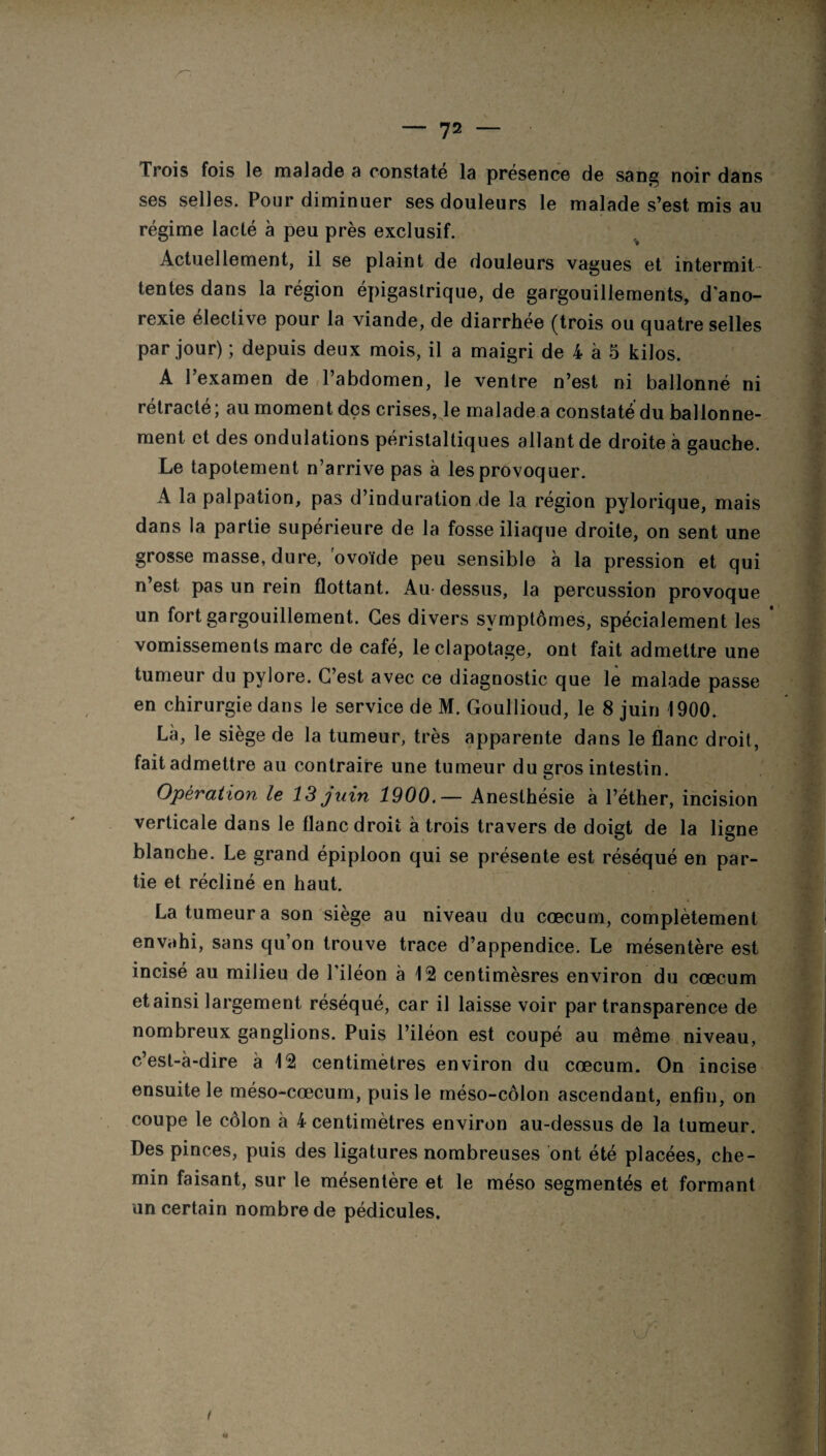 Trois fois le malade a constate la présence de sang noir dans ses selles. Pour diminuer ses douleurs le malade s’est mis au régime lacté à peu près exclusif. Actuellement, il se plaint de douleurs vagues et intermit¬ tentes dans la région épigastrique, de gargouillements, d'ano¬ rexie eleclive pour la viande, de diarrhée (trois ou quatre selles par jour) ; depuis deux mois, il a maigri de 4 à 5 kilos. A l’examen de l’abdomen, le ventre n’est ni ballonné ni rétracté; au moment des crises, le malade a constate du ballonne¬ ment et des ondulations péristaltiques allant de droite à gauche. Le tapotement n’arrive pas à les provoquer. A la palpation, pas d’induration de la région pylorique, mais dans la partie supérieure de la fosse iliaque droite, on sent une grosse masse, dure, ovoïde peu sensible à la pression et qui n’est pas un rein flottant. Au dessus, la percussion provoque un fort gargouillement. Ces divers symptômes, spécialement les vomissements marc de café, le clapotage, ont fait admettre une tumeur du pylore. C’est avec ce diagnostic que le malade passe en chirurgie dans le service de M. Goullioud, le 8 juin 1900. Là, le siège de la tumeur, très apparente dans le flanc droit, fait admettre au contraire une tumeur du gros intestin. Opération le 13 juin 1900.— Anesthésie à l’éther, incision verticale dans le flanc droit à trois travers de doigt de la ligne blanche. Le grand épiploon qui se présente est réséqué en par¬ tie et récliné en haut. La tumeur a son siège au niveau du cæcum, complètement envahi, sans qu’on trouve trace d’appendice. Le mésentère est incisé au milieu de l’iléon à 12 centimèsres environ du cæcum et ainsi largement réséqué, car il laisse voir par transparence de nombreux ganglions. Puis l’iléon est coupé au même niveau, c’est-à-dire à 12 centimètres environ du cæcum. On incise ensuite le méso-cæcum, puis le méso-côlon ascendant, enfin, on coupe le côlon à 4 centimètres environ au-dessus de la tumeur. Des pinces, puis des ligatures nombreuses ont été placées, che¬ min faisant, sur le mésentère et le méso segmentés et formant un certain nombre de pédicules. U'' i