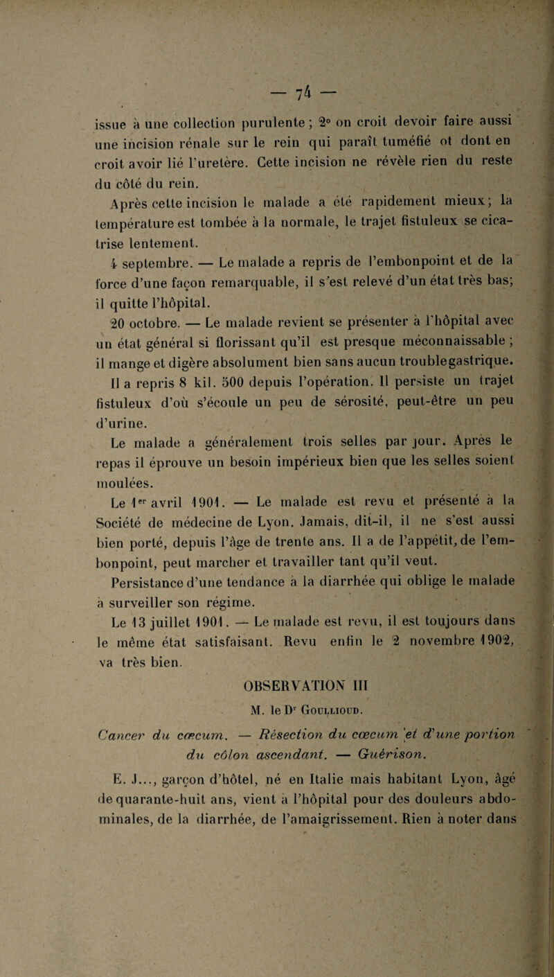 — 7 4 — issue à une collection purulente ; 2° on croit devoir faire aussi une incision rénale sur le rein qui paraît tuméfié ot dont en croit avoir lié l’uretère. Cette incision ne révèle rien du reste du côté du rein. Après cette incision le malade a été rapidement mieux; la température est tombée à la normale, le trajet fistuleux se cica¬ trise lentement. 4 septembre. — Le malade a repris de l’embonpoint et de la force d’une façon remarquable, il s’est relevé d’un état très bas; il quitte l’hôpital. 20 octobre. — Le malade revient se présenter à l'hôpital avec un état général si florissant qu’il est presque méconnaissable ; il mange et digère absolument bien sans aucun troublegastrique. U a repris 8 kil. 500 depuis l’opération. 11 persiste un trajet fistuleux d’où s’écoule un peu de sérosité, peut-être un peu d’urine. Le malade a généralement trois selles par jour. Après le repas il éprouve un besoin impérieux bien que les selles soient moulées. Le 1er avril 1901. — Le malade est revu et présenté à la Société de médecine de Lyon. Jamais, dit-il, il ne s est aussi bien porté, depuis Page de trente ans. 11 a de l’appétit, de l’em¬ bonpoint, peut marcher et travailler tant qu’il veut. Persistance d’une tendance à la diarrhée qui oblige le malade à surveiller son régime. Le 13 juillet 1901. — Le malade est revu, il est toujours dans le même état satisfaisant. Revu enfin le 2 novembre 1902, va très bien. OBSERVATION' III i M. le D1 Goullioud. t Cancer du cæcum. — Résection du cæcum 'et d'une portion du côlon ascendant. — Guérison. E. J..., garçon d’hôtel, né en Italie mais habitant Lyon, âgé de quarante-huit ans, vient a l’hôpital pour des douleurs abdo¬ minales, de la diarrhée, de l’amaigrissement. Rien à noter dans