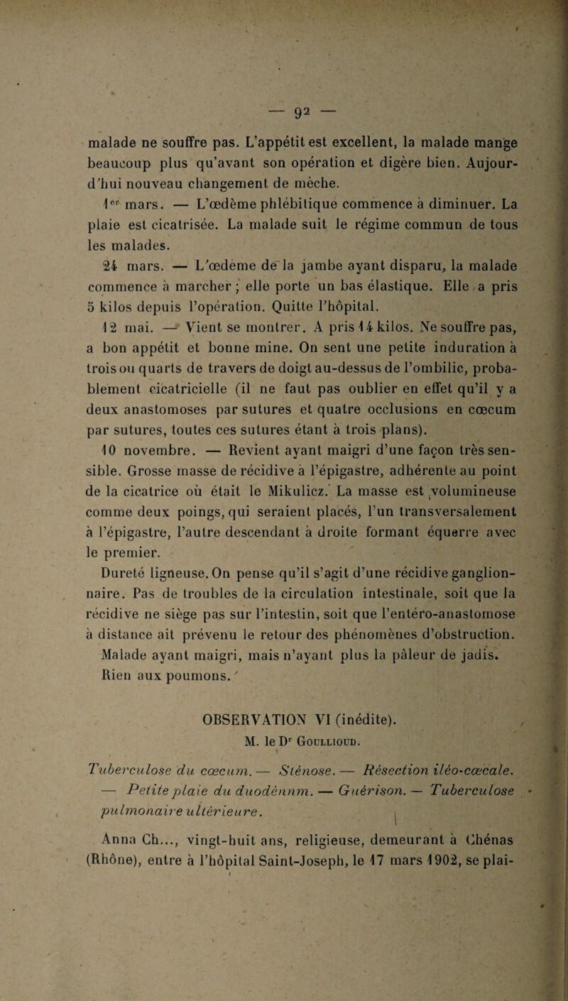 malade ne souffre pas. L’appétit est excellent, la malade mange beaucoup plus qu’avant son opération et digère bien. Aujour¬ d'hui nouveau changement de mèche. 1er mars. — L’œdème phlébitique commence à diminuer. La plaie est cicatrisée. La malade suit le régime commun de tous les malades. 24 mars. — L'œdeme de là jambe ayant disparu, la malade commence à marcher; elle porte un bas élastique. Elle a pris 5 kilos depuis l’opération. Quitte l’hôpital. 12 mai. — Vient se montrer. A pris 14 kilos. Ne souffre pas, a bon appétit et bonne mine. On sent une petite induration à trois ou quarts de travers de doigt au-dessus de l’ombilic, proba¬ blement cicatricielle (il ne faut pas oublier en effet qu’il y a deux anastomoses par sutures et quatre occlusions en cæcum par sutures, toutes ces sutures étant à trois plans). 10 novembre. — Revient ayant maigri d’une façon très sen¬ sible. Grosse masse de récidive à l’épigastre, adhérente au point de la cicatrice où était le Mikulicz. La masse est volumineuse comme deux poings, qui seraient placés, l’un transversalement à l’épigastre, l’autre descendant à droite formant équerre avec le premier. Dureté ligneuse. On pense qu’il s’agit d’une récidive ganglion¬ naire. Pas de troubles de la circulation intestinale, soit que la récidive ne siège pas sur l’intestin, soit que l’entéro-anastomose à distance ait prévenu le retour des phénomènes d’obstruction. Malade ayant maigri, mais n’ayant plus la pâleur de jadis. Rien aux poumons. ' OBSERVATION VI (inédite). M. le Dr Goullioud. y ■ Tuberculose du cæcum. — Sténose. — Résection ilèo-cœcale. — Petite plaie du duodénum. — Guérison. — Tuberculose pulmonaire ultérieure. , Anna Ch..., vingt-huit ans, religieuse, demeurant à Chénas (Rhône), entre à l’hôpital Saint-Joseph, le 17 mars 1902, se plai-