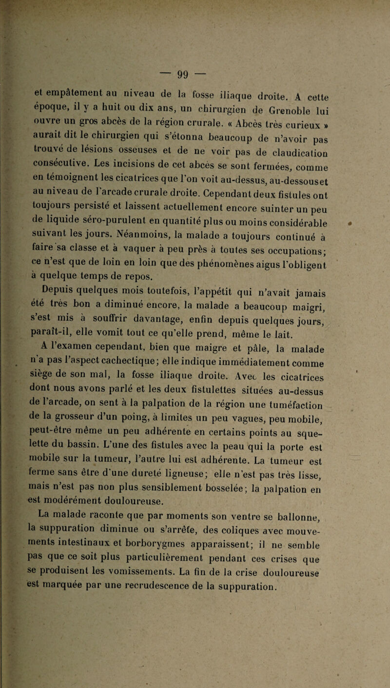 et empâtement au niveau de la fosse iliaque droite. A cette époque, il y a huit ou dix ans, un chirurgien de Grenoble lui ouvre un gros abcès de la région crurale. « Abcès très curieux » aurait dit le chirurgien qui s’étonna beaucoup de n’avoir pas trouvé de lésions osseuses et de ne voir pas de claudication consécutive. Les incisions de cet abcès se sont fermées, comme en témoignent les cicatrices que l’on voit au-dessus, au-dessouset au niveau de l'arcade crurale droite. Cependant deux fistules ont toujours persisté et laissent actuellement encore suinter un peu de liquide séro-purulent en quantité plus ou moins considérable suivant les jours. Neanmoins, la malade a toujours continué à laire sa classe et à vaquer à peu près à toutes ses occupations; ce n’est que de loin en loin que des phénomènes aigus l’obligent à quelque temps de repos. Depuis quelques mois toutefois, l’appétit qui n’avait jamais été très bon a diminué encore, la malade a beaucoup maigri, s est mis à souffrir davantage, enfin depuis quelques jours, paraît-il, elle vomit tout ce qu’elle prend, même le lait. A l’examen cependant, bien que maigre et pâle, la malade na pas l’aspect cachectique; elle indique immédiatement comme siège de son mal, la fosse iliaque droite. Avec les cicatrices dont nous avons parlé et les deux fîstulettes situées au-dessus de l’arcade, on sent à la palpation de la région une tuméfaction de la grosseur d’un poing, à limites un peu vagues, peu mobile, peut-etre meme un peu adhérente en certains points au sque¬ lette du bassin. L’une des fistules avec la peau qui la porte est mobile sur la tumeur, l’autre lui est adhérente. La tumeur est ferme sans être d’une dureté ligneuse; elle n’est pas très lisse, mais n’est pas non plus sensiblement bosselée; la palpation en est modérément douloureuse. La malade raconte que par moments son ventre se ballonne, la suppuration diminue ou s’arrête, des coliques avec mouve¬ ments intestinaux et borborygmes apparaissent; il ne semble pas que ce soit plus particulièrement pendant ces crises que se produisent les vomissements. La fin de la crise douloureuse est marquée par une recrudescence de la suppuration. i