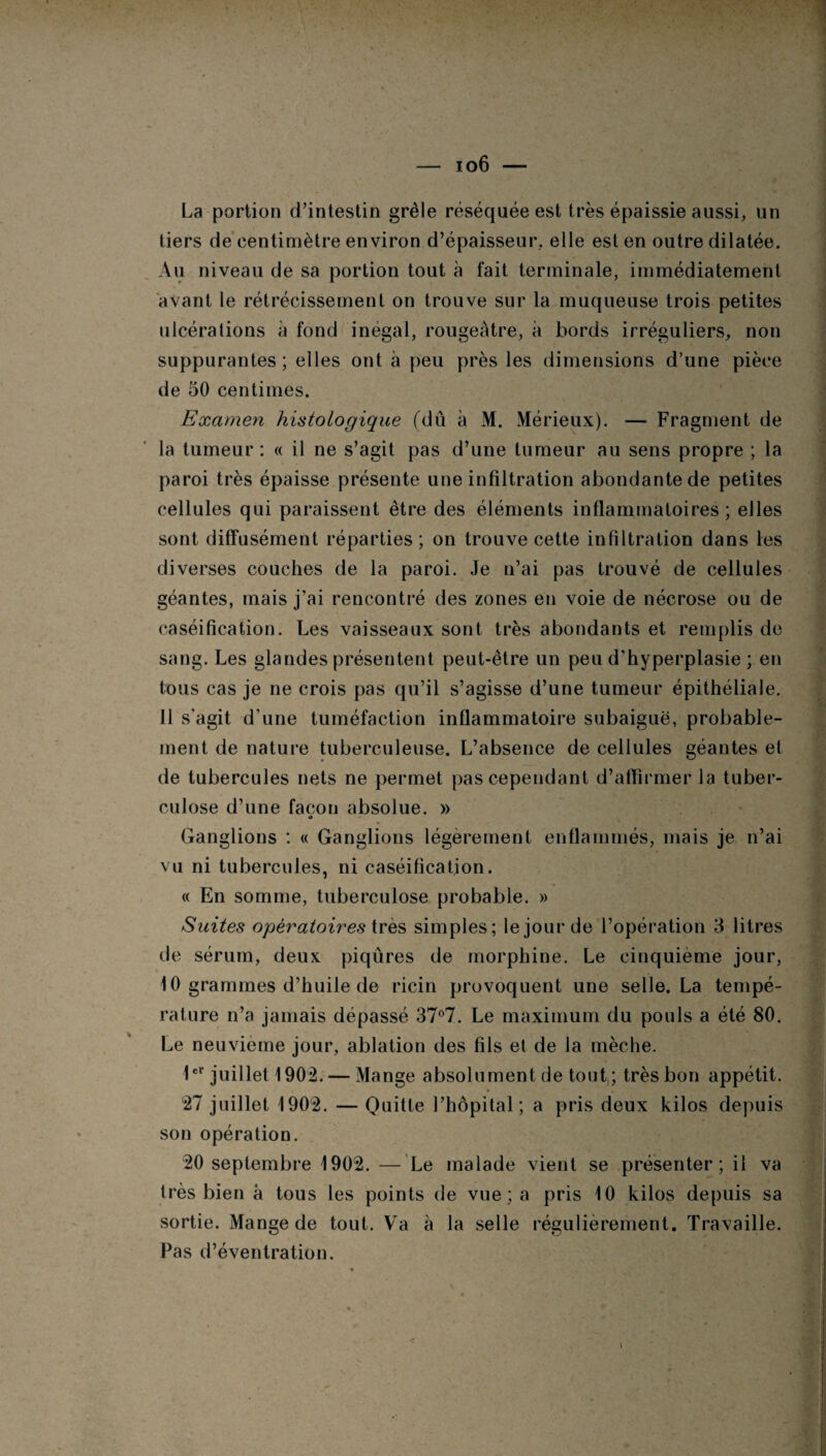 — io6 — La portion d’intestin grêle réséquée est très épaissie aussi, un tiers de centimètre environ d’épaisseur, elle est en outre dilatée. Au niveau de sa portion tout à fait terminale, immédiatement avant le rétrécissement on trouve sur la muqueuse trois petites ulcérations à fond inégal, rougeâtre, à bords irréguliers, non suppurantes ; elles ont à peu près les dimensions d’une pièce de 50 centimes. Examen histologique (dû à M. Mérieux). — Fragment de la tumeur: « il ne s’agit pas d’une tumeur au sens propre ; la paroi très épaisse présente une infiltration abondante de petites cellules qui paraissent être des éléments inflammatoires; elles sont diffusément réparties ; on trouve cette infiltration dans les diverses couches de la paroi. Je n’ai pas trouvé de cellules géantes, mais j’ai rencontré des zones en voie de nécrose ou de caséification. Les vaisseaux sont très abondants et remplis de sang. Les glandes présentent peut-être un peu d'hyperplasie ; en tous cas je ne crois pas qu’il s’agisse d’une tumeur épithéliale. Il s'agit d’une tuméfaction inflammatoire subaiguë, probable¬ ment de nature tuberculeuse. L’absence de cellules géantes et de tubercules nets ne permet pas cependant d’affirmer la tuber¬ culose d’une façon absolue. » O Ganglions : « Ganglions légèrement enflammés, mais je n’ai vu ni tubercules, ni caséification. « En somme, tuberculose probable. » Suites opératoires très simples; le jour de l’opération 3 litres de sérum, deux piqûres de morphine. Le cinquième jour, 10 grammes d’huile de ricin provoquent une selle. La tempé¬ rature n’a jamais dépassé 37°7. Le maximum du pouls a été 80. Le neuvième jour, ablation des fils et de la mèche. 1er juillet 1902. — Mange absolument de tout,; très bon appétit. 27 juillet 1902. — Quitte l’hôpital; a pris deux kilos depuis son opération. 20 septembre 1902. — Le malade vient se présenter; il va très bien à tous les points de vue ; a pris 10 kilos depuis sa sortie. Mange de tout. Va à la selle régulièrement. Travaille. Pas d’éventration.