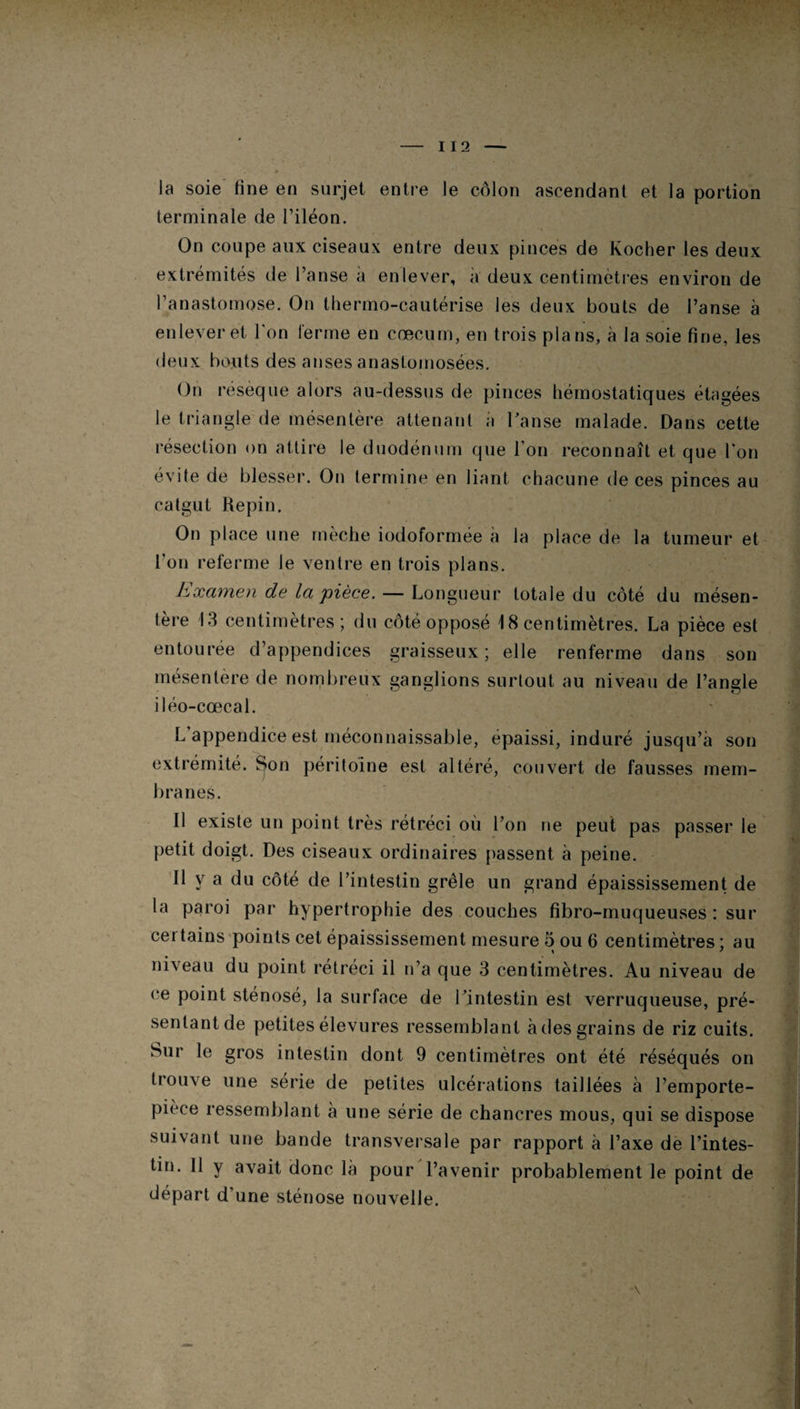 I 12 la soie line en surjet entre le côlon ascendant et la portion terminale de l’iléon. On coupe aux ciseaux entre deux pinces de Kocher les deux extrémités de l’anse a enlever, a deux centimètres environ de l’anastomose. On thermo-cautérise les deux bouts de l’anse à enlever et l'on ferme en cæcum, en trois plans, à la soie fine, les deux bouts des anses anastomosées. On résèque alors au-dessus de pinces hémostatiques étagées le triangle de mésentère attenant a l'anse malade. Dans cette résection on attire le duodénum que l’on reconnaît et que l’on évite de blesser. On termine en liant chacune de ces pinces au catgut Repin. On place une mèche iodoformée a la place de la tumeur et l’on referme le ventre en trois plans. Examen de la pièce. — Longueur totale du côté du mésen¬ tère 13 centimètres; du côté opposé \ 8 centimètres. La pièce est entourée d’appendices graisseux; elle renferme dans son mésentère de nombreux ganglions surtout au niveau de l’angle iléo-cœcal. L appendice est méconnaissable, épaissi, induré jusqu’à son extrémité. Son péritoine est altéré, couvert de fausses mem¬ branes. Il existe un point très rétréci où l’on ne peut pas passer le petit doigt. Des ciseaux ordinaires passent à peine. Il y a du côté de l’intestin grêle un grand épaississement de la paroi par hypertrophie des couches fibro-muqueuses : sur certains points cet épaississement mesure 5 ou 6 centimètres ; au niveau du point rétréci il n’a que 3 centimètres. Au niveau de ce point sténosé, la surface de l’intestin est verruqueuse, pré¬ sentant de petites élevures ressemblant à des grains de riz cuits. Sur le gros intestin dont 9 centimètres ont été réséqués on trouve une sérié de petites ulcérations taillées à l’emporte- pièce ressemblant à une série de chancres mous, qui se dispose suivant une bande transversale par rapport à l’axe de l’intes¬ tin. 11 y avait donc là pour l’avenir probablement le point de départ d’une sténose nouvelle.