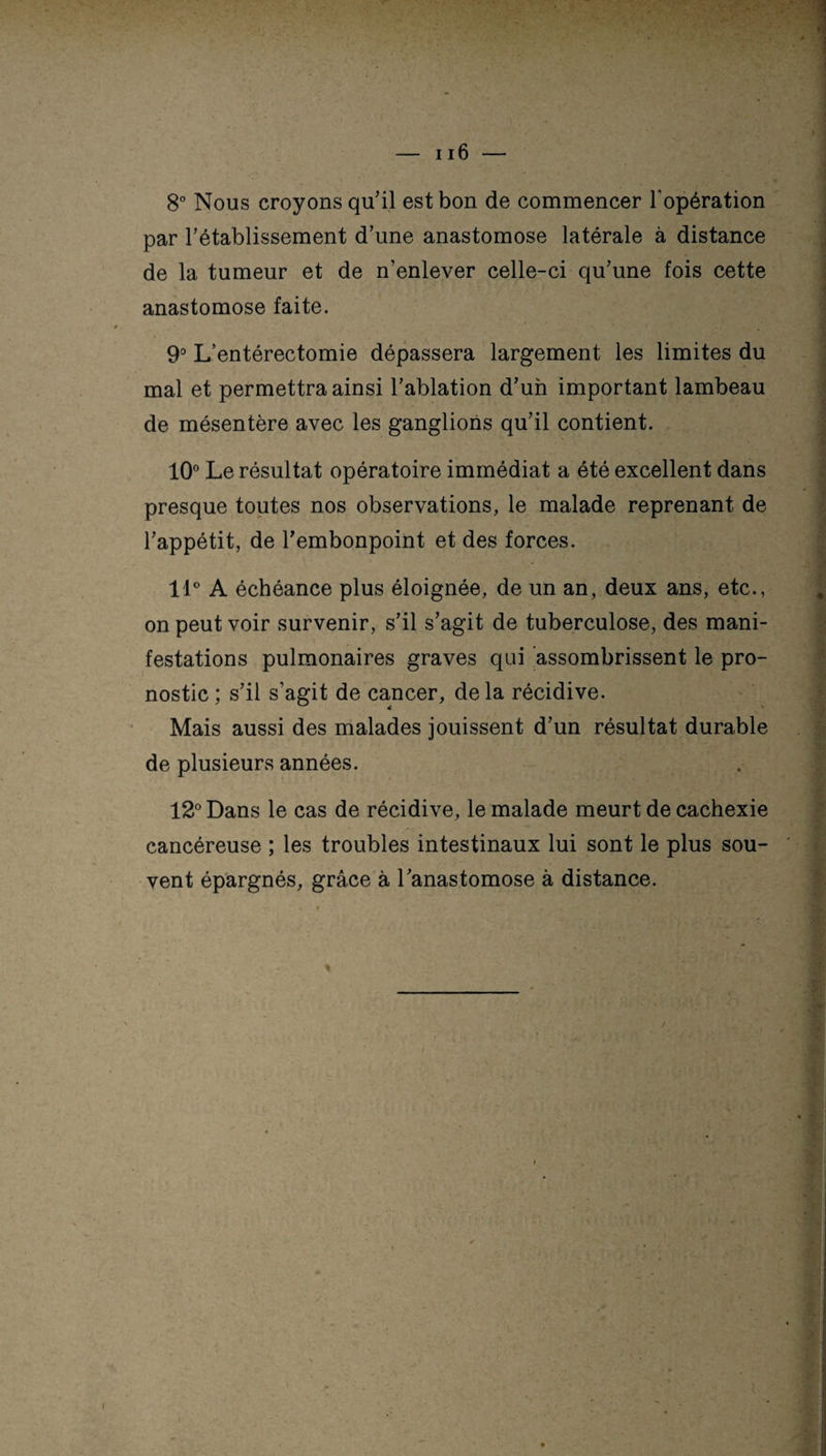 8° Nous croyons qu'il est bon de commencer l'opération par rétablissement d'une anastomose latérale à distance de la tumeur et de n’enlever celle-ci qu'une fois cette anastomose faite. 9° L’entérectomie dépassera largement les limites du mal et permettra ainsi l'ablation d'un important lambeau de mésentère avec les ganglions qu'il contient. 10° Le résultat opératoire immédiat a été excellent dans presque toutes nos observations, le malade reprenant de l'appétit, de l'embonpoint et des forces. 11° A échéance plus éloignée, de un an, deux ans, etc., on peut voir survenir, s'il s’agit de tuberculose, des mani¬ festations pulmonaires graves qui assombrissent le pro¬ nostic ; s'il s’agit de cancer, delà récidive. Mais aussi des malades jouissent d'un résultat durable de plusieurs années. 12° Dans le cas de récidive, le malade meurt de cachexie cancéreuse ; les troubles intestinaux lui sont le plus sou¬ vent épargnés, grâce à l'anastomose à distance.