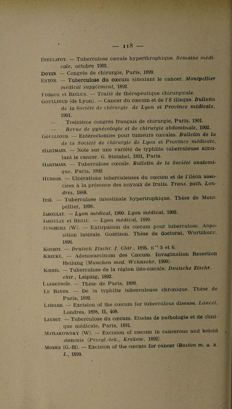 Dieulafoy. — Tuberculose cœcale hyperthrophique. Semaine médi¬ cale, octobre 1902. Doyen. — Congrès de chirurgie, Paris, 1899. Estor. — Tuberculose du cæcum simulant le cancer. Montpellier médical supplément, 1892. Forgue et Reclus. — Traité de thérapeutique chirurgicale. Goullïoud (de Lyon). — Cancer du cæcum et de l’S iliaque. Bulletin de la Société de chirurgie de Lyon et Province médicale, 1901. — Treizième congrès français de chirurgie, Paris, 1901. — Revue de gynécologie et de chirurgie abdominale, 1902. Goullïoud. — Entérectomies pour tumeurs cœcales. Bulletin de la de la Société de chirurgie de Lyon et Province médicale, Hartmann. — Note sur une variété de typhlite tuberculeuse simu¬ lant le cancer. G. Steinhel, 1891, Paris. Hartmann. — Tuberculose cœcale. Bulletin de la Société anatomi¬ que, Paris, 1892 Hudson. — Ulcérations tuberculeuses du cæcum et de l’iléon asso¬ ciées à la présence des noyaux de fruits. Tians. path. Lon¬ dres, 1888. lTIÉ. — Tuberculose intestinale hypertrophique. Thèse de Mont¬ pellier, 1898. Jaboulay. — Lyon médical, 1900. Lyon médical, 1902. Jaboulay et Briau. — Lyon médical, 1899. .1 ungherz (W). — Extirpation du cæcum pour tuberculose. Appo¬ sition latérale. Guérison. Thèse de doctorat, Wurtzburs. 1896. Koerte. — Deutsch Ztschr. f. Chir., 1895, nos 5 et 6. Krecke, — Adenocarcinom des Cæcum. Invagination Resection Heilung (München med. Wchnschr, 1900). Kœnig. — Tuberculose de la région iléo-cœcale. Deutsche Ztschr. chir., Leipzig, 1892. LARDENNois. — Thèse de Paris, 1899. Le Bayon. — De la typhilte tuberculeuse chronique. Thèse de Paris, 1892. Liédard. — Excision of the cæcum for tuberculous disease, Lancet. Londres, 1898, II, 408. Leudet. — Tuberculose du cæcum. Etudes de pathologie et de clini¬ que médicale, Paris, 1891. Matlakowsky (W). — Excision of cæcum in cancerous and keloïd stenosis (.Przegl.-lek., Krakow, 1892). Monks (G.-H). — Excision of the cæcum for cancer (Boston m. a. s. J., 1899.