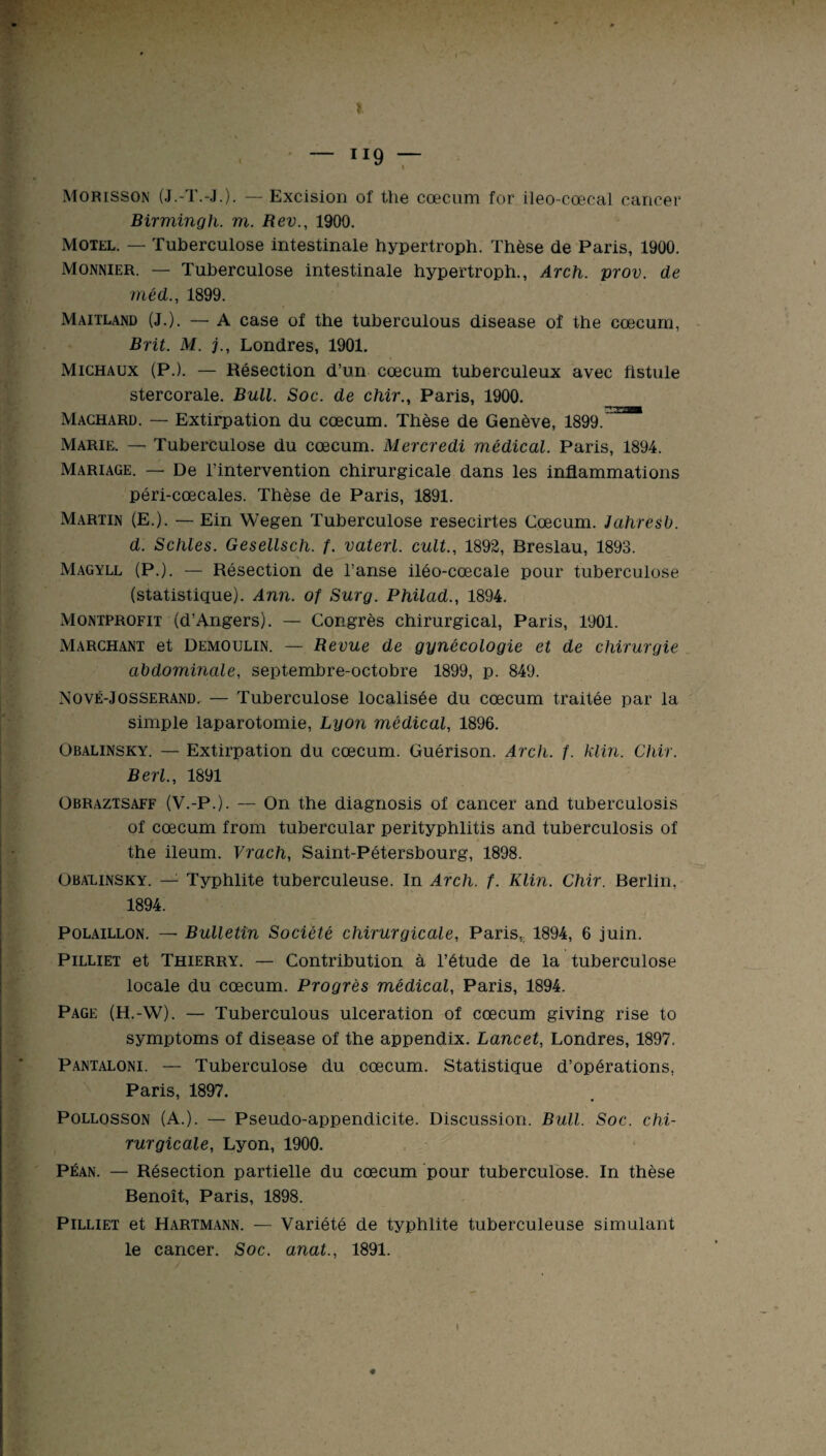 ? - H9 - Morisson (J.-T.-J.). — Excision of the cæcum for ileo-cœcal cancer Birmingli. m. Rev., 1900. Motel. — Tuberculose intestinale hypertroph. Thèse de Paris, 1900. Monnier. — Tuberculose intestinale hypertroph., Arch. prov. de méd., 1899. Maitland (J.). — A case of the tuberculous disease of the cæcum, Brit. M. j., Londres, 1901. Michaux (P.). — Résection d’un cæcum tuberculeux avec fistule stercorale. Bull. Soc. de chir., Paris, 1900. Machard. — Extirpation du cæcum. Thèse de Genève, 1899.^” Marie. — Tuberculose du cæcum. Mercredi médical. Paris, 1894. Mariage. — De l’intervention chirurgicale dans les inflammations péri-cœcales. Thèse de Paris, 1891. Martin (E.). — Ein Wegen Tuberculose resecirtes Cæcum. Jahresb. d. Schles. Gesellsch. f. vaterl. cuit., 1892, Breslau, 1893. Magyll (P.). — Résection de l’anse iléo-cœcale pour tuberculose (statistique). Ann. of Surg. Philad., 1894. Montprofit (d’Angers). — Congrès chirurgical, Paris, 1901. Marchant et Demoulin. — Revue de gynécologie et de chirurgie abdominale, septembre-octobre 1899, p. 849. Nové-Josserand. — Tuberculose localisée du cæcum traitée par la simple laparotomie, Lyon médical, 1896. Obalinsky. — Extirpation du cæcum. Guérison. Arcli. f. klin. Chir. Berl., 1891 Obraztsaff (V.-P.). — On the diagnosis of cancer and tuberculosis of cæcum from tubercular perityphlitis and tuberculosis of the ileum. Vrach, Saint-Pétersbourg, 1898. Obalinsky. — Typhlite tuberculeuse. In Arch. f. Klin. Chir. Berlin, 1894. Polaillon. — Bulletin Société chirurgicale, Paris, 1894, 6 juin. Pilliet et Thierry. — Contribution à l’étude de la tuberculose locale du cæcum. Progrès médical, Paris, 1894. Page (H.-W). — Tuberculous ulcération of cæcum giving rise to symptoms of disease of the appendix. Lancet, Londres, 1897. Pantaloni. — Tuberculose du cæcum. Statistique d’opérations, Paris, 1897. Pollosson (A.). — Pseudo-appendicite. Discussion. Bull. Soc. chi¬ rurgicale, Lyon, 1900. Péan. — Résection partielle du cæcum pour tuberculose. In thèse Benoît, Paris, 1898. Pilliet et Hartmann. — Variété de typhlite tuberculeuse simulant le cancer. Soc. anat., 1891. 4